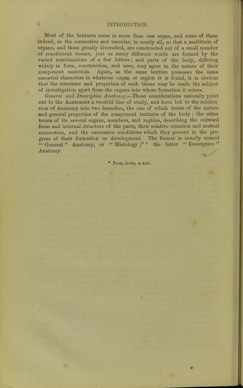 Most of the textures occur in more than one ortrau, and some of them indeed, as the connective and vascular, in nearly all, so that a multitude of organs, and these greatly diversified, are conf-.tructed out of a small number of constituent tissues, just as many different -words are formed by the varied combinations of a few letters ; and parts of the body, differing widely in form, construction, and uses, may agree in the natui'e of their component materials. Again, as the same texture possesses the same essential characters in whatever organ or region it is found, it is obvious that the structure and properties of each tissue may be made the subject of investigation apart from the organs into whose formation it enters. General and Descriptive Anatoniy.—These considerations naturally point out to the Anatomist a twofold line of study, and have led to the subdivi- sion of Anatomy into two branches, the one of which treats of the nature and general properties of the component textures of the body : the other treats of its several organs, members, and regions, describing the outward form and internal structure of the parts, their relative situation and mutual connection, and the successive conditions which they present in the pro- gress of their formation or development. The former is usually named General Anatomy, or Histology;* the latter Descriptive Anatomj'. * From IffThs, a web.