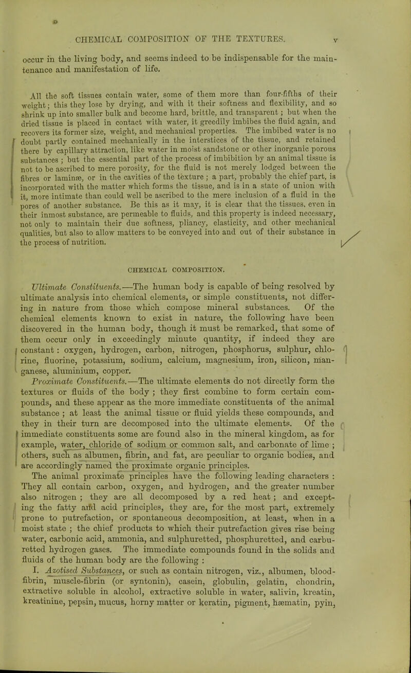 occur in the living body, and seems indeed to be indispensable for the main- tenance and manifestation of life. All the soft tissues contain water, some of them more than four-fifths of their weight; this they lose by drying, and with it their softness and flexibility, and so shrink up into smaller bulk and become hard, brittle, and transparent; but when the dried tissue is placed in contact with water, it greedily imbibes the fluid again, and recovers its former size, weight, and mechanical properties. The imbibed water is no doubt partly contained mechanically in the interstices of the tissue, and retained there by capillary attraction, like water in moist sandstone or other inorganic porous substances ; but the essential part of the process of imbibition by an animal tissue is not to be ascribed to mere porosity, for the fluid is not merely lodged between the fibres or laminae, or in the cavities of the texture ; a part, probably the chief part, is incorporated with the matter which forms the tissue, and is in a state of union with it, more intimate than could well be ascribed to the mere inclusion of a fluid in the pores of another substance. Be this as it may, it is clear that the tissues, even in their inmost substance, are permeable to fluids, and this property is indeed necessary, not only to maintain their due softness, pliancy, elasticity, and other mechanical qualities, but also to allow matters to be conveyed into and out of their substance in the process of nutrition. CHEMICAL COMPOSITION. Ultimate Constituents.—The human body is capable of being resolved by ultimate analysis into chemical elements, or simple constituents, not differ- ing in nature from those which compose mineral substances. Of the chemical elements known to exist in nature, the following have been discovered in the human body, though it must be remarked, that some of them occur only in exceedingly minute quantity, if indeed they are constant: oxygen, hydrogen, carbon, nitrogen, phosphorus, sulphur, chlo- rine, fluorine, potassium, sodium, calcium, magnesium, iron, silicon, man- ganese, aluminiiun, copper. Proximate Constituents.—The ultimate elements do not directly form the textures or fluids of the body ; they first combine to form certain com- pounds, and these appear as the more immediate constituents of the animal substance ; at least the animal tissue or fluid yields these compounds, and they in their turn are decomposed into the ultimate elements. Of the immediate constituents some are found also in the mineral kingdom, as for I example, water,^chloride of sodium or common salt, and carbonate of lime ; j others, sucETas albumen, fibrin, and fat, are peculiar to organic bodies, and are accordingly named the proximate organic principles. The animal proximate principles have the following leading characters : They all contain carbon, oxygen, and hydrogen, and the greater number also nitrogen ; they are all decomposed by a red heat; and except- ing the fatty arfd acid principles, they are, for the most part, extremely prone to putrefaction, or spontaneous decomposition, at least, when in a moist state ; the chief products to which their putrefaction gives rise being water, carbonic acid, ammonia, and sulphuretted, phosphuretted, and carbu- retted hydrogen gases. The immediate compounds found in the solids and fluids of the human body are the following : I. Azotised Substances, or such as contain nitrogen, viz., albumen, blood- fibrin, muscle^fibrin (or syntonin), casein, globulin, gelatin, chondrin, extractive soluble in alcohol, extractive soluble in water, salivin, kroatin, kreatiniue, pepsin, mucus, horny matter or keratin, pigment, hsematin, pyin,