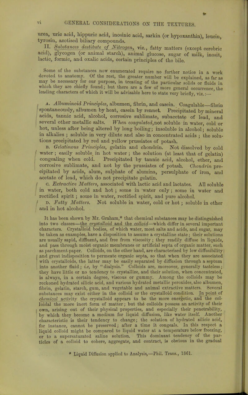 urea, uric acid, hippuric acid, inosinic acid, sarkin (or hypoxanthin), leucin, tyrosin, azotised biliary compounds. IT. Substances destitute of Nitrogen, viz., fatty matters (except cerebric acid), glycogen (or animal starch), animal glucose, sugar of milk, inosit, lactic, formic, and oxalic acids, certain principles of the bile. Some of the substances now enumerated require no further notice ia a work devoted to anatomy. Of the rest, the greater number will be explained, as far as may be necessary for our purpose, iu treating of the particular solids or fluids in which they are chiefly found; but there are a few of more general occurrence, the leading characters of which it will be advisable here to state very briefly, viz.: ' . A. Albuminoid Principles, albumen, fibrin, and casein. Coagulable fibrin ^spontaneously, albumen by heat, casein by rennet. Precipitated by mineral acids, tannic acid, alcohol, corrosive sublimate, subacetate of lead, and several other metallic salts. When coagulated,riot soluble in water, cold or hot, unless after being altered by long boiling; insoluble in alcohol; soluble in alkalies ; sohible in very dilute and also in concentrated acids ; the solu- tions precipitated by red and yellow prussiates of potash. B. Gelatinous Principles, gelatin and chondrin. Not dissolved by cold water ; easily soluble in hot water ; the solution (at least that of gelatin) congealing when cold. Precipitated by tannic acid, alcohol, ether, and corrosive sublimate, and not by the prussiates of potash. Chondrin pre- cipitated by acids, alum, sulphate of alumina, persulphate of iron, and acetate of lead, which do not precipitate gelatin. ' c. Extractive Matters, associated with lactic acid and lactates. All soluble in water, both cold and hot ; some in water only ; some in water and rectified spirit ; some in water, rectified spirit, and pure alcohol. ' D. Fatty Matters. Not soluble in water, cold or hot; soluble in ether and in hot alcohol. It has been shown by Mr. Graham,* that chemical substances may be distinguished into two classes—the crystalloid and the colloid—which difi'er in several important characters. Crystalloid bodies, of which water, most salts and acids, and sugar, may be taken as examples, have a disposition to assume a crystalline state; their solutions are usually sapid, difiluent, and free from viscosity; they readily diffuse in liquids, and pass through moist organic membranes or artificial septa of organic matter, such as parchment-paper. Colloids, on the other hand, are characterised by low diffusibility and great indisposition to permeate organic septa, so that when they are associated with crystalloids, the latter may be easily separated by diffusion through a septum into another fluid; i.e, by dialysis. Colloids are, moreover, generally tasteless; they have little or no tendency to crystallize, and their solution, when concentrated, is always, in a certain degree, viscous or gummy. Among the colloids may be reckoned hydrated silicic acid, and various hydrated metallic peroxides, also albumen, fibrin, gelatin, starch, gum, and vegetable and animal extractive matters. Several substances may exist either in the colloid or the crystalloid condition. In point of chemical activity the crystalloid appears to be the more energetic, and the col- loidal the more inert form of matter; but the colloids possess an activity of their own, arising out of their physical properties, and especially their penetrability, by which they become a medium for liquid diffusion, like water itself. Another characteristic is their tendency to change; the solution of hydrated silicic acid, for instance, cannot be preserved; after a time it congeals. In this respect a liquid colloid might be compared to liquid water at a temperature below freezing, or to a supersaturated saline solution. This dominant tendency of the par- ticles of a colloid to cohere, aggregate, and contract, is obvious in the gradual * Liquid DiflFusion applied to Analysis,—Phil. Trans., 18C1.