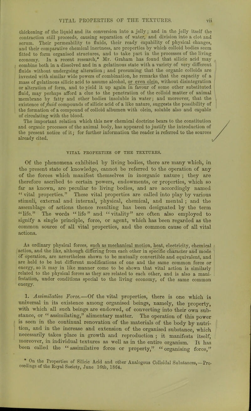 thickening of the liquid and its conversion into a jelly; and in the jelly itself the contraction still proceeds, causing separation of water, and division into a clot and serum. Their permeability to fluids, their ready capability of physical changes, and their comparative chemical inertness, are properties by which colloid bodies seem fitted to form organised structures, and to take part in the processes of the living economy. In a recent research,* Mr. Graham has found that silicic acid may combine both in a dissolved and in a gelatinous state with a variety of very diflfcrent fluids without undergoing alteration; and presuming that the organic colloids are invested with similar wide powers of combination, he remarks that the capacity of a mass of gelatinous silicic acid to assume alcohol, or even olein, without disintegration or alteration of form, and to yield it up again in favour of some other substituted fluid, may perhaps afford a clue to the penetration of the colloid matter of animal membrane by fatty and other bodies insoluble in water; and moreover, that the existence of fluid compounds of silicic acid of a like nature, suggests the possibility of the formation of a compound of colloid albumen with olein, soluble also and capable of circulating with the blood. The important relation which this new chemical doctrine bears to the constitution and organic processes of the animal body, has appeared to justify the introduction of the present notice of it; for further information the reader is referred to the sources already cited. VITAL PROPEETIES OF THE TEXTURES. Of tlie phenomena exhibited by living bodies, there are many which, in the present state of knowledge, cannot be referred to the operation of any of the forces which manifest themselves in inorganic nature ; they are therefore ascribed to certain powers, endowments, or properties, which so far as known, are peculiar to living bodies, and are accordingly named vital properties. These vital properties are called into play by various stimuli, external and internal, physical, chemical, and mental ; and the assemblage of actions thence resulting has been designated by the term life. The words life and vitality are often also employed to signify a single principle, force, or agent, which has been regarded as the common source of all vital properties, and the common cause of aU vital actions. As ordinary physical forces, such as mechanical motion, heat, electricity, chemical action, and the like, although difi'ering from each other in specific character and mode of operation, are nevertheless shown to be mutually convertible and equivalent, and are held to be but different modifications of one and the same common force or energj', so it may in like manner come to be shown that vital action is similarly related to the physical forces as they are related to each other, and is also a mani- festation, under conditions special to the living economy, of the same common energy. 1. Assimilative Force.—Of the vital properties, there is one which is universal in its existence among organised beings, namely, the property, with which aU such beings are endowed, of converting into their own sub- stance, or  assimilating, alimentary matter. The operation of this power is seen in the continual renovation of the materials of the body by nutri- tion, and in the increase and extension of the organised substance, which necessarily takes place in growth and reproduction ; it manifests itself, moreover, in individual textures as well as in the entire organism. It has been called the  assimilative force or property,  organising force, * On the Properties of Silicic Acid and other Analogous Colloidal Substances,—Pro- ceedings of the Royal Society, June 16tb, 1864.