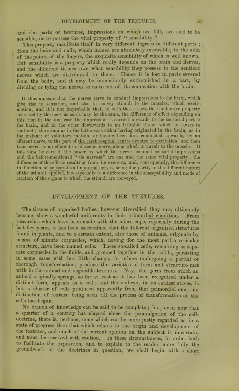 and the parts or textures, impressions on which are felt, are said to be sensible, or to possess the vital property of sensibility. This property manifests itself in very different degrees in different parts ; from the hairs and nails, which indeed are absolutely insensible, to the skin of the points of the fingers, the exquisite sensibility of which is well known. But sensibility is a property which really depends on the brain and nerves, and the different tissues owe what sensibility they possess to the sentient nerves which are distributed to them. Hence it is lost in parts severed from the body, and it may be immediately extinguished in a part, by dividing or tying the nerves so as to cut off its connection with the brain. It thus appears that the nerves serve to conduct impressions to the brain, which give rise to sensation, and also to convey stimuli to the muscles, which excite motion; and it is not improbable that, in both tliese cases, the conductive property exercised by the nervous cords may be the same, the difference of effect depending on this, that in the one case the impression is carried upwards to the sensorial part of the brain, and in the other downwards to an irritable tissue, which it causes to contract; the stimulus in the latter case either having originated in the brain, as in the instance of voluntary motion, or having been first conducted upwards, by an afferent nerve, to the part of the cerebro-spinal centre devoted to excitation, and then transferred to an efferent or muscular nerve, along which it travels to the muscle. If this view be correct, the power by which the nerves conduct sensorial impressions and the before-mentioned vis nervosa arc one and the same vital property; the difference of the effects resulting from its exercise, and, consequently, the difference in function of sensorial and motorial nerves, being due partly to the different nature of the stimuli applied, but especially to a difference in the susceptibility and mode of reaction of the organs to which the stimuli are conveyed. DEVELOPMENT OF THE TEXTURES. The tissues of organised bodies, however diversified they may ultimately become, show a wonderful uniformity in their primordial condition. From researches which have been made with the microscope, especially during the last few years, it has been ascertained that the different organised structures found in plants, and to a certain extent, also those of animals, originate by means of minute corpuscles, which, having for the most part a vesicular structure, have been named cells. These so-called cells, remaining as sepa- rate corpuscles in the fluids, and grouped together in the solids, persisting in some cases with but little change, in others undergoiug a partial or thorough transformation, produce the varieties of form and structure mot with in the animal and vegetable textures. Nay, the germ from which an animal originally springs, so far at least as it has been recognised under a distinct form, appears as a cell; and the embryo, in its earliest stages, is but a cluster of cells produced apparently from that primordial one ; no distinction of texture being seen till the process of transformation of the cells has begun. No branch of knowledge can be said to be complete ; but, even now that a quarter of a century has elapsed since the promulgation of the cell- doctrine, there is, perhaps, none which can be more justly regarded as in a state of progress than that which relates to the origin and development of the textures, and much of the current opinion on the subject is uncertain, and must be received with caution. In these circumstances, in order both to facilitate the exposition, and to explain to the reader more fully the groundwork of the doctrines in question, we shall begin with a short