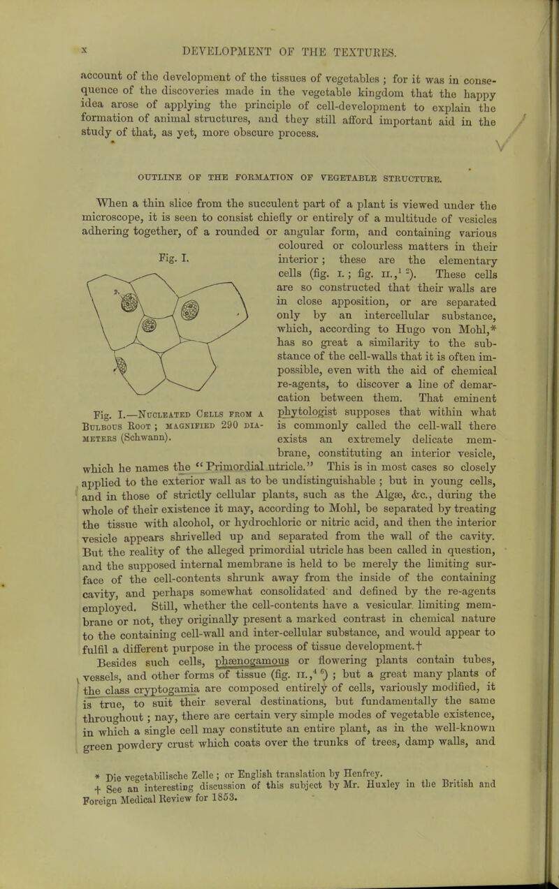 account of the development of the tissues of vegetables ; for it was in conse- quence of the discoveries made in the vegetable kingdom that the happy- idea arose of applying the principle of cell-development to explain the formation of animal structures, and they still afford important aid in the study of that, as yet, more obscure process. OUTLINE OF THE FOBMATTON OF VEGETABLE STRUCTXTRB. Fig. I. Fig. I.—Nucleated Cells from a Bulbous Root ; MiONiFiED 290 dia- meters (Schwann). When a thin slice from the succulent part of a plant is viewed under the microscope, it is seen to consist chiefly or entirely of a multitude of vesicles adhering together, of a rounded or angular form, and containing various coloured or colourless matters in their interior; these are the elementary cells (fig. I.; fig. IL,'=). These cells are so constructed that their walls are in close apposition, or are separated only by an intercellular substance, which, according to Hugo von Mohl,* has so gi-eat a similarity to the sub- stance of the cell-walls that it is often im- possible, even with the aid of chemical re-agents, to discover a line of demar- cation between them. That eminent phytologist supposes that within what is commonly called the cell-wall there exists an extremely delicate mem- brane, constituting an interior vesicle, which he names the  Primordial utricle. This is in most cases so closely applied to the exterior wall as to be undistinguishable ; but in young cells, and in those of strictly cellular plants, such as the Algse, &c., during the whole of their existence it may, according to Mohl, be separated by treating the tissue with alcohol, or hydrochloric or nitric acid, and then the interior vesicle appears shrivelled up and separated from the wall of the cavity. But the reality of the alleged primordial utricle has been called in question, and the supposed internal membrane is held to be merely the limiting sur- face of the cell-contents shnmk away from the inside of the containing cavity, and perhaps somewhat consolidated and defined by the re-agents employed. Still, whether the cell-contents have a vesicular, limiting mem- brane or not, they originally present a marked contrast in chemical nature to the containing cell-wall and inter-cellular substance, and would appear to fulfil a diflferent purpose in the process of tissue development.! Besides such cells, nhtenogamous or flowering plants contain tubes, .vessels, and other forms of tissue (fig. ii.,^; but a great many plants of I the class cryptogamia are composed entirely of cells, variously modified, it j~^i.ye to suit their several destinations, but fundamentally the same throuf^hout ; nay, there are certain very simple modes of vegetable existence, in which a single cell may constitute an entire plant, as in the well-known green powdery crust which coats over the trunks of trees, damp walls, and • Die vegetabilische Zelle ; or English translation by Henfrey. + See an interesting discussion of this subject by Mr. Huxley in the British and Foreign Medical Review for 1853.