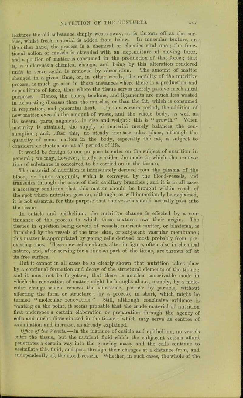textures the old substance simply wears away, or is thrown off at the sur- face, whilst fresh material is added from below. In muscular texture, on the other hand, the process is a chemical or chemico-vital one ; the func- tional action of muscle is attended with an expenditure of moving force, and a portion of matter is consumed in the production of that force ; that is it undergoes a chemical change, and being by this alteration rendered unfit to serve again is removed by absorption. The amount of matter changed in a given time, or, in other words, the rapidity of the nutritive process, is much greater in those instances where there is a production and expenditure of force, than where the tissue serves merely passive mechanical purposes. Hence, the bones, tendons, and ligaments are much less wasted in exhausting diseases than the muscles, or than the fat, which is consumed in respiration, and generates heat. Up to a certain period, the addition of new matter exceeds the amount of waste, and the whole body, as well as its several parts, augments in size and weight : this is growth. When maturity is attained, the supply of material merely balances the con- sumption ; and, after this, no steady increase takes place, although the quantity of some matters in the body, especially the fat, is subject to considerable fluctuation at all periods of life. It would be foreign to our purpose to enter on the subject of nutrition in general; we may, however, briefly consider the mode in which the renova- tion of substance is conceived to be carried on in the tissues. The material of nutrition is immediately derived from the plasma of the blood, or liquor sanguinis, which is conveyed by the blood-vessels, and transudes through the coats of their capillary branches ; and it is in all cases a necessary condition that this matter should be brought within reach of the spot Avhere nutrition goes on, although, as will immediately be explained, it is not essential for this purpose that the vessels should actually pass into the tissue. In cuticle and epithelium, the nutritive change is effected by a con- tinuance of the process to which these textures owe their origin. The tissues in question being devoid of vessels, nutrient matter, or blastema, is furnished by the vessels of the true skin, or subjacent vascular membrane ; this matter is appropriated by young cells derived most probably from pre- existing ones. These new cells enlarge, alter in figure, often also in chemical natirre, and, after serving for a time as part of the tissue, are thrown off at its free surface. • But it cannot in all cases be so clearly shown that nutrition takes place by a continual formation and decay of the structural elements of the tissue ; and it must not be forgotten, that there is another conceivable mode in which the renovation of matter might be brought about, namely, by a mole- cular change which renews the substance, particle by particle, without affecting the form or structure ; by a process, in short, which might be termed molecular renovation. Still, although conclusive evidence ia wanting on the point, it seems probable that the crude material of nutrition first undergoes a certain elaboration or preparation through the agency of cells and nuclei disseminated in the tissue ; which may serve as centres of assimilation and increase, as already explained. Office of the Vessels.—In the instance of cuticle and epithelium, no vessels enter the tissue, but the nutrient fluid which the subjacent vessels aflbrd penetrates a certain way into the growing mass, and the cells continue to assimilate this fluid, and pass through their changes at a distance from, and independently of, the blood-vessels. Whether, in such cases, the whole of the