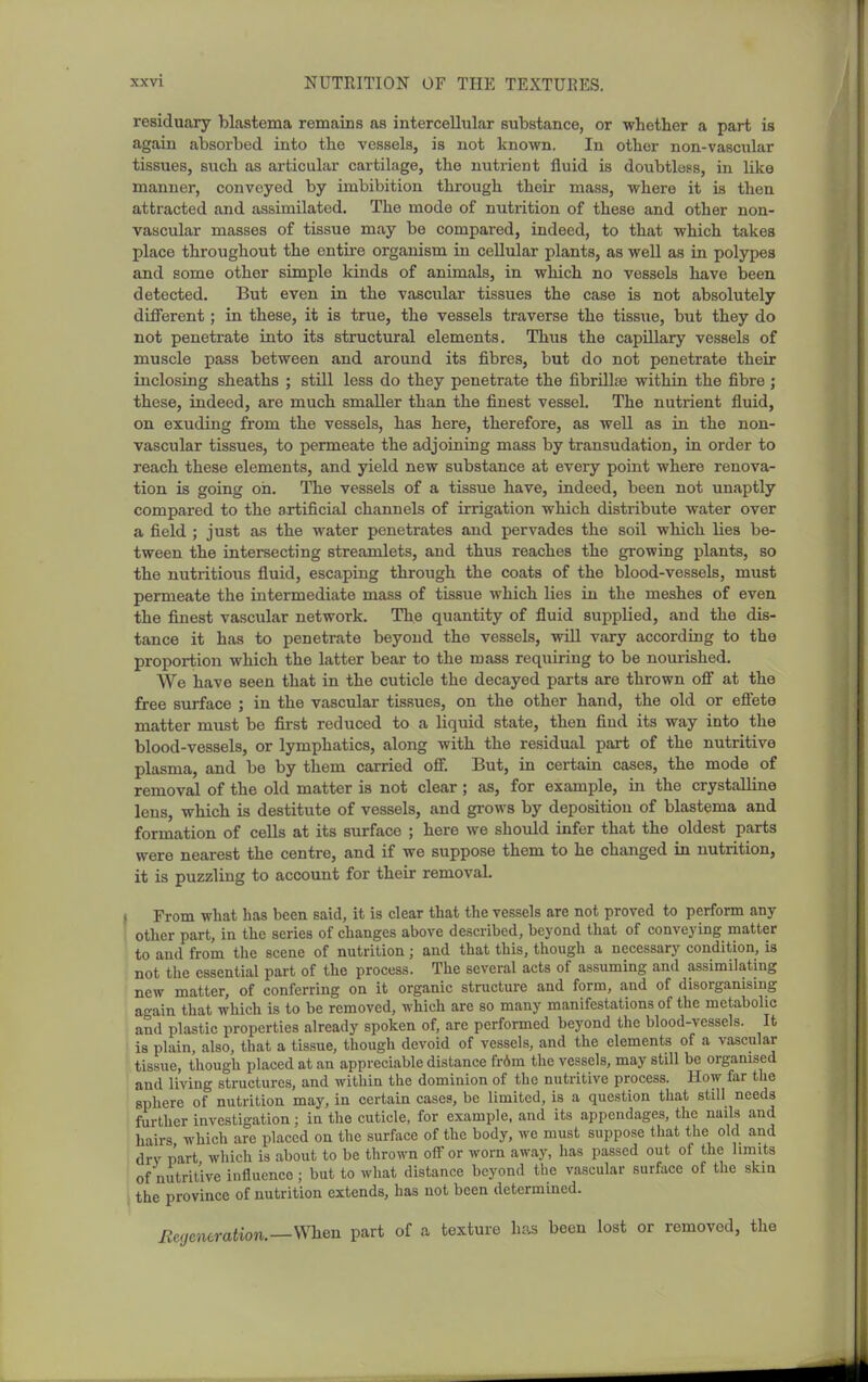 residuary blastema remains as intercellular substance, or whether a part is again absorbed into the vessels, is not known. In other non-vascular tissues, such as articular cartilage, the nutrient fluid is doubtless, in like manner, conveyed by imbibition through their mass, where it is then attracted and assimilated. The mode of nutrition of these and other non- vascular masses of tissue may be compared, indeed, to that which takes place throughout the entire organism in cellular plants, as well as in polypes and some other simple kinds of animals, in which no vessels have been detected. But even in the vascular tissues the case is not absolutely different; in these, it is true, the vessels traverse the tissue, but they do not penetrate into its structural elements. Thus the capillary vessels of muscle pass between and around its fibres, but do not penetrate their inclosing sheaths ; stUl less do they penetrate the fibrilla3 within the fibre; these, indeed, are much smaller than the finest vessel. The nutrient fluid, on exuding from the vessels, has here, therefore, as well as in the non- vascular tissues, to permeate the adjoining mass by transudation, in order to reach these elements, and yield new substance at every point where renova- tion is going oh. The vessels of a tissue have, indeed, been not unaptly compared to the artificial channels of irrigation which distribute water over a field ; just as the water penetrates and pervades the soil which lies be- tween the intersecting streamlets, and thus reaches the growing plants, so the nutritious fluid, escaping through the coats of the blood-vessels, must permeate the intermediate mass of tissue which lies in the meshes of even the finest vascular network. The quantity of fluid supplied, and the dis- tance it has to penetrate beyond the vessels, wiU vary according to the proportion which the latter bear to the mass requiring to be nomished. We have seen that in the cuticle the decayed parts are thrown off at the free surface ; in the vascular tissues, on the other hand, the old or effete matter must be first reduced to a liquid state, then find its way into the blood-vessels, or lymphatics, along with the residual part of the nutritive plasma, and be by them carried off. But, in certain cases, the mode of removal of the old matter is not clear; as, for example, in the crystalline lens, which is destitute of vessels, and grows by deposition of blastema and formation of cells at its surface ; here we should infer that the oldest parts were nearest the centre, and if we suppose them to he changed in nutrition, it is puzzling to account for their removal. I From what has been said, it is clear that the vessels are not proved to perform any other part, in the series of changes above described, beyond that of conveying matter ! to and from the scene of nutrition; and that this, though a necessary condition, is not tlie essential part of the process. The several acts of assuming and assimilating new matter, of conferring on it organic structure and form, and of disorganising again that which is to be removed, which are so many manifestations of the metabolic and plastic properties already spoken of, are performed beyond the blood-vessels. It is plain, also, that a tissue, though devoid of vessels, and the elements of a vascular tissue, though placed at an appreciable distance fr6m the vessels, may still be organised ' and living structures, and within the dominion of the nutritive process. How far the sphere of nutrition may, in certain cases, be limited, is a question that still needs further investigation; in the cuticle, for example, and its appendages, the nails and hairs which are placed on the surface of the body, we must suppose that the old and drv part which is about to be thrown offer worn away, has passed out of the limits of nutritive influence; but to what distance beyond the vascular surface of the skin the province of nutrition extends, has not been determined. Ecgeneration.—When part of a texture has been lost or removed, the