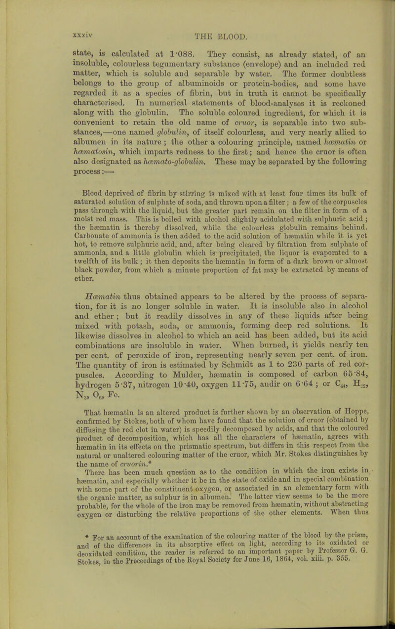 state, is calculated at 1-088. They consist, as already stated, of an insoluble, colourless tcgumentary substance (envelope) and an included red matter, wliicli is soluble and separable by water. The former doubtless belongs to the group of albuminoids or protein-bodies, and some have regarded it as a species of fibrin, but in truth it cannot be specifically chai'acterised. In numerical statements of blood-analyses it is reckoned along with the globulin. The soluble coloured ingredient, for which it is convenient to retain the old name of cruor, is separable into two sub- stances,—one named cjlohulin, of itself colourless, and very nearly allied to albumen in its nature ; the other a colouring principle, named hoimatin or hcemaiosin, which imparts redness to the first; and hence the cruor is often also designated as hcemato-glohulin. These may be separated by the following process:— Blood deprived of fibrin by stirring is mixed with at least four times its bulk of saturated solution of sulpliate of soda, and thrown upon a filter; a few of the corpuscles pass through with the liquid, but the greater part remaiu on the filter in form of a moist red mass. This is boiled with alcohol slightly acidulated with sulphuric acid ; the hcematin is thereby dissolved, while the colourless globulin remains behind. Carbonate of ammonia is then added to the acid solution of hcematin while it is yet hot, to remove sulphuric acid, and, after being cleared by filtration from sulpliate of ammonia, and a little globulin which is precipitated, the liquor is evaporated to a twelfth of its bulk; it then deposits the hajmatin in form of a dark brown or almost black powder, from which a minute proportion of fat may be extracted by means of ether. Hcematin thus obtained appears to be altered by the process of separa- tion, for it is no longer soluble in water. It is insoluble also in alcohol and ether ; but it readily dissolves in any of these liquids after being mixed with potash, soda, or ammonia, forming deep red solutions. It likewise dissolves in alcohol to which an acid has been added, but its acid combinations are insoluble in water. When burned, it yields nearly ten per cent, of peroxide of ii'on, representing nearly seven per cent, of iron. The quantity of iron is estimated by Schmidt as 1 to 230 parts of red cor- puscles. According to Mulder, haematin is composed of carbon 65-84, hydrogen 5-37, nitrogen 10-40, oxygen 11-75, audir on 6-64 ; or C„, H,2, N,, 0„ Fe. That hajmatin is an altered product is further shown by an observation of Hoppe, confirmed by Stokes, both of whom have found that the solution of cruor (obtained by diffusing the red clot in water) is speedily decomposed by acids, and that the coloured product of decomposition, which has all the characters of hsBmatin, agi-ees with htematin in its efiects on the prismatic spectrum, but diff'ers in this respect from the natural or unaltered colouring matter of the cruor, which Mr. Stokes distinguishes by the name of crvoi-in* There has been much question as to the condition in which the iron exists in hcematin, and especially whether it be in the state of oxide and in special combination with some part of the constituent oxygen, or associated in an elementary form with the organic matter, as sulphur is in albumen. The latter view seems to be the more probable, for the whole of the iron may be removed from haematin, without abstracting oxygen or disturbing the relative proportions of the other elements. When thus * For an account of the examination of the colouring matter of the blood by the prism, and of the differences in its absorptive effect on light, according to its oxidated or deoxidated condition, the reader is referred to an important paper by Professor G. G. Stokes m the Proceedings of the Royal Society for June 16, 18(34, vol. xui. p. 355.