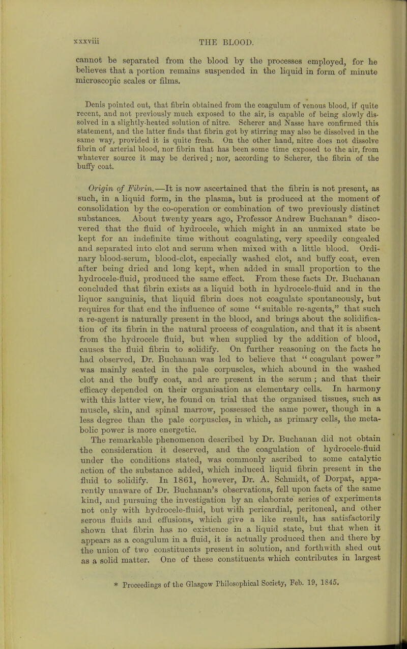 cannot be separated from the blood by tlie processes employed, for he believes that a portion remains suspended in the liquid in form of minute microscopic scales or films. Denis pointed out, that fibrin obtained from the coagulum of venous blood, if quite recent, and not previously much exposed to the air, is capable of being slowly dis- solved in a slightly-heated solution of nitre. Soberer and Nasse have confirmed this statement, and tbe latter finds that fibrin got by stirring may also be dissolved in the same way, provided it is quite fresh. On the other hand, nitre does not dissolve fibrin of arterial blood, nor fibrin that has been some time exposed to the air, from whatever source it may be derived; nor, according to Scherer, the fibrin of the huffy coat. Origin of Fibrin.—It is now ascertained that the fibriii is not present, as such, in a liquid form, in the plasma, but is produced at the moment of consolidation by the co-operation or combination of two previously distinct substances. About twenty years ago. Professor Andrew Buchanan* disco- vered that the fluid of hydrocele, which might in an xmmixed state be kept for an indefinite time without coagulating, very speedily congealed and separated into clot and serum when mixed with a little blood. Ordi- nary blood-serum, blood-clot, especially washed clot, and bufl'y coat, even after being dried and long kept, when added in small proportion to the hydrocele-fluid, produced the same efiiect. From these facts Dr. Buchanan concluded that fibrin exists as a liquid both in hydrocele-fluid and in the liquor sanguinis, that liquid fibiiu does not coagulate spontaneou.sly, but requires for that end the influence of some suitiible re-agents, that such a re-agent is naturally present in the blood, and brings about the solidifica- tion of its fibrin in the natural process of coagulation, aiid that it is absent from the hydrocele fluid, but when supplied by the addition of blood, causes the fluid fibrin to solidify. On further reasoning on the facts he had observed, Dr. Buchanan was led to believe that coagulant power was mainly seated in the pale corpuscles, which abound in the washed clot and the buffy coat, and are present in the serum ; and that their eflicacy depended on their organisation as elementary cells. In harmony with this latter view, he found on trial that the organised tissues, such as muscle, skin, and spinal marrow, possessed the same power, though in a less degree than the pale corpuscles, in which, as primary cells, the meta- bolic power is more energetic. The remarkable phenomenon described by Dr. Buchanan did not obtain the consideration it deserved, and the coagulation of hydrocele-fluid under the conditions stated, was commonly a.scribed to some catalytic action of the substance added, which induced liquid fibrin present in the fluid to solidify. In 1861, however. Dr. A. Schmidt, of Dorpat, appa- rently unaware of Dr. Buchanan's observations, fell upon facts of the same kind, and pursuing the investigation by an elaborate series of experiments not only with hydrocele-fluid, but with pericardial, peritoneal, and other serous fluids and efl'usions, which give a like result, has satisfactorily shown that fibrin has no existence in a liquid state, but that when it appears as a coagulum in a fluid, it is actually produced then and there by the union of two constituents present in solution, and forthwith shed out as a solid matter. One of these constituents which contributes in largest * Proceedings of the Glasgow Philosophical Society, Feb. 19, 1845.