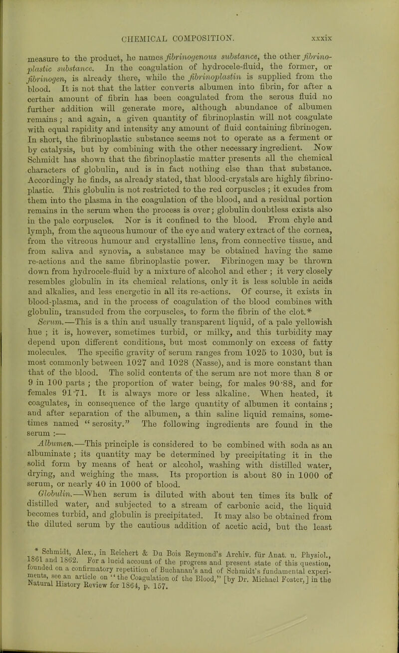 measure to the product, he names, fibrinoyenous substance, the other yi?«-mo- 2)lastic substance. In the coagulation of hydrocele-fluid, the former, or fibrinogen, is already there, while the fibrinoplastin is supplied from the blood. It is not that the latter converts albumen into fibrin, for after a certain amount of fibrin has been coagulated from the serous fluid no further addition will generate more, although abundance of albumen remains ; and again, a given quantity of fibrinoplastin wUl not coagulate with equal rapidity and intensity any amount of fluid containing fibrinogen. In short, the fibriuoplastic substance seems not to operate as a ferment or by catalysis, but by combining with the other necessary ingredient. Now Schmidt has shown that the fibrinoplastic matter presents all the chemical characters of globulin, and is in fact nothing else than that substance. Accordingly he finds, as already stated, that blood-crystals are highly fibriuo- plastic. This globulin is not restricted to the red corpuscles ; it exudes from them into the plasma in the coagulation of the blood, and a residual portion remains in the serum when the process is over; globulin doubtless exists also iu the pale corpuscles. Nor is it confined to the blood. From chyle and lymph, from the aqueous humour of the eye and Avatery extract of the cornea, from the vitreous humour and crystalline lens, from connective tissue, and from saliva and synovia, a substance may be obtained having the same re-actions and the same fibrinoplastic power. Fibrinogen may be thrown down from hydrocele-fluid by a mixture of alcohol and ether ; it very closely resembles globulin in its chemical relations, only it is loss soluble in acids and alkalies, and less energetic in all its re-actions. Of course, it exists in blood-plasma, and in the process of coagulation of the blood combines with globulin, transuded from the corpuscles, to form the fibrin of the clot.* Serum.—This is a thin and usually transparent liquid, of a pale yellowish hue ; it is, however, sometimes turbid, or milky, and this turbidity may depend upon difi'erent conditions, but mo.st commonly on excess of fatty molecules. The specific gravity of serum ranges from 1025 to 1030, but is most commonly between 1027 and 1028 (Nasse), and is more constant than that of the blood. The solid contents of the serum are not more than 8 or 9 in 100 parts ; the proportion of water being, for males 90 88, and for females 91'71. It is always more or less alkaline. When heated, it coagulates, in conseqiience of the large quantity of albumen it contains ; and after separation of the albumen, a thin saline liquid remains, some- times named  serosity. The following ingredients are found in the serum :— Albumen.—This principle is considered to be combined with soda as au albuminate ; its quantity may be determined by precipitating it in the solid form by means of heat or alcohol, washing with distilled water, drying, and weighing the mass. Its proportion is about 80 in 1000 of serum, or nearly 40 in 1000 of blood. Globulin.—When serum is diluted with about ten times its bulk of distilled water, and subjected to a stream of carbonic acid, the liquid becomes turbid, and globulin is precipitated. It may also be obtained from the diluted serum by the cautious addition of acetic acid, but the least isfti ?iq'-o ' '° ^eicherfc & Du Bois Reymond's Archiv. fur An at. u. Physiol., I8t)l and 1802. For a lucid account of the progress and present state of this question, lounUed on a confirmatory repetition of Buchanan's and of Schmidt's fundamental experi- ments, see an article on the Coaguktion of the Blood, [by Dr. Michael Foster,] in the JNatural History Eeview for 1864, p. 157.