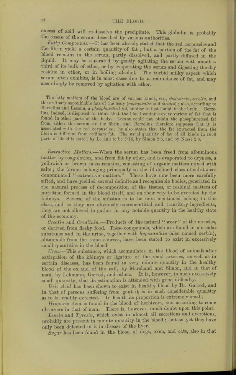 excess of acid will re-dissolve the precipitate. This globulin is probably the casein of the serum described by various authorities. Fatty Compoxmds.—It has been already stated that the red corpuscles and the fibrin yield a certain quantity of fat ; but a portion of the fat of the blood remains in the serum, partly dissolved, and partly diffused in the liquid. It may be separated by gently agitating the serum with about a third of its bulk of ether, or by evaporating the serum and digesting the dry residue in ether, or in boiling alcohol. The turbid milky aspect which serum often exhibits, is in most cases due to a redundance of fat, and may accordingly be removed by agitation with ether. The fatty matters of the blood are of various kinds, viz., cliolesterin, serolin, and the ordinary saponifiable fats of the body {margarates and oleates); also, according to Berzelius and Lecanu, a, phosphuretted fat, similar to that found in the brain. Berze- lius, indeed, is disposed to think that the blood contains every variety of fat that is found in other parts of the body. Lecanu could not obtain the phosphuretted fat from either the serum or the fibrin, and Berzelius therefore supposes that it is associated with the red corpuscles; he also states that the fat extracted from the fibrin is different from ordinarj' fat. The usual quantity of fat of all kinds in 1000 parts of blood is stated by Lecanu to be 5 15, by Simon 2-3, and by Nasse 2 0. Extractive Matters.—When the serum has been freed from albuminous matter by coagulation, and from fat by ether, and is evaporated to dryness, a yellowish or brown mass remains, consisting of organic matters mixed with salts ; the former belonging principally to the ill-defined class of substances denominated extractive matters. These have now been more carefully sifted, and have yielded several definite and recognisable bodies, generated in the natural process of decomposition of the tissues, or residual matters of nutrition formed in the blood itself, and on their way to be excreted by the kidneys. Several of the substances to be next mentioned belong to this class, and as they are obviously excrementitial and transitory ingredients, they are not allowed to gather in any notable quantity in the healthy state of the economy. Creatin and Creatinin.—Products of the natural wear  of the muscles, or derived from fleshy food. These compounds, which are found in muscular substance and in the uriue, together with hypoxanthin (also named sarkin), obtainable from the same sources, have been stated to exist in excessively small quantities in the blood. Urea.—This substance, which accumulates in the blood of animals after extirpation of the kidneys or ligature of the renal arteries, as well as in certain diseases, has been found in very minute quantity in the healthy blood of the ox and of the calf, by Marchand and Simon, and in that of man, by Lehmann, Garrod, and others. It is, however, in such excessively small quantity, that its estimation is attended with great difficulty. Uric Acid has been shown to exist in healthy blood by Dr. GaiTod, and in that of persons suffering from gout it is in such considerable quantity as to be readily detected. In health its proportion is extremely small. Hippuric Acid is found in the blood of herbivora, and according to some observers in that of man. There is, however, much doubt upon this point. Lencin and Tyrosin, which exist in almost all secretions and excretions, probably are present in minute quantity in the blood ; but as yet they have only been detected in it in disease of the liver. Sugar has been found in the blood of dogs, oxen, and cats, also in that