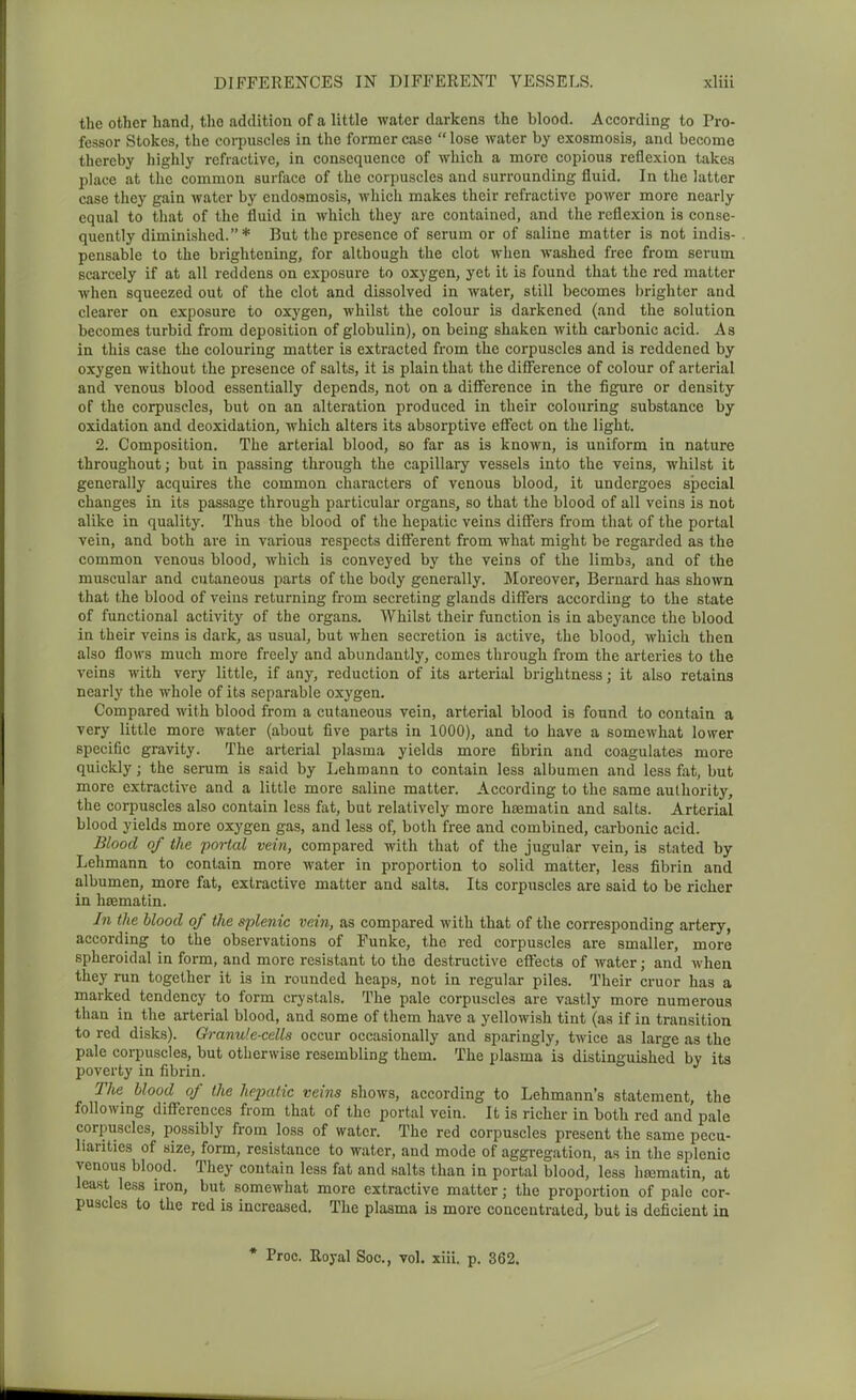 the other hand, the addition of a little water darkens the blood. According to Pro- fessor Stokes, the corpuscles in the former case  lose water by exosmosis, and become thereby highly refractive, in consequence of which a more copious reflexion takes place at the common surface of the corpuscles and surrounding fluid. In the latter case they gain water by eudo.smosis, which makes their refractive power more nearly equal to that of the fluid in which they are contained, and the reflexion is conse- quently diminished.* But the presence of serum or of saline matter is not indis- pensable to the brightening, for although the clot when washed free from serum scarcely if at all reddens on exposure to oxygen, yet it is found that the red matter when squeezed out of the clot and dissolved in water, still becomes brighter and clearer on exposure to oxygen, whilst the colour is darkened (and the solution becomes turbid from deposition of globulin), on being shaken with carbonic acid. As in this case the colouring matter is extracted from the corpuscles and is reddened by oxygen without the presence of salts, it is plain that the difference of colour of arterial and venous blood essentially depends, not on a diflference in the figure or density of the corpuscles, but on an alteration produced in their colouring substance by oxidation and deoxidation, which alters its absorptive effect on the light. 2. Composition. The arterial blood, so far as is known, is uniform in nature throughout; but in passing through the capillary vessels into the veins, whilst it generally acquires the common characters of venous blood, it undergoes special changes in its passage through particular organs, so that the blood of all veins is not alike in quality. Thus the blood of the hepatic veins difixirs from that of the portal vein, and both are in various respects different from what might be regarded as the common venous blood, which is conveyed by the veins of the limbs, and of the muscular and cutaneous parts of the body generally. Moreover, Bernard has shown that the blood of veins returning from secreting glands differs according to the state of functional activity of the organs. Whilst their function is in abeyance the blood in their veins is dark, as usual, but when secretion is active, the blood, which then also flows much more freely and abundantly, comes through from the arteries to the veins with very little, if any, reduction of its arterial brightness; it also retains nearly the whole of its separable oxygen. Compared with blood from a cutaneous vein, arterial blood is found to contain a very little more water (about five parts in 1000), and to have a somewhat lower specific gravity. The arterial plasma yields more fibrin and coagulates more quickly; the serum is said by Lehmann to contain less albumen and less fat, but more extractive and a little more saline matter. According to the same authority, the corpuscles also contain less fat, but relatively more hfsmatin and salts. Arterial blood yields more oxygen gas, and less of, both free and combined, carbonic acid. Blood of the portal vein, compared with that of the jugular vein, is stated by Lehmann to contain more water in proportion to solid matter, less fibrin and albumen, more fat, extractive matter and salts. Its corpuscles are said to be richer in hsematin. In the blood of the splenic vein, as compared with that of the corresponding artery, according to the observations of Funke, the red corpuscles are smaller, more spheroidal in form, and more resistant to the destructive effects of water; and when they run together it is in rounded heaps, not in regular piles. Their cruor has a marked tendency to form crystals. The pale corpuscles are vastly more numerous than in the arterial blood, and some of them have a yellowish tint (as if in transition to red disks). Granule-cells occur occasionally and sparingly, twice as large as the pale corpuscles, but otherwise resembling them. The plasma is distinguished by its poverty in fibrin. The blood of the hepatic veins shows, according to Lehmann's statement, the following differences from that of the portal vein. It is richer in both red and pale corpuscles, possibly from loss of water. The red corpuscles present the same pecu- liarities of size, form, resistance to water, and mode of aggregation, as in the splenic venous blood. They contain less fat and salts than in portal blood, less ha3matin, at least less iron, but somewhat more extractive matter; the proportion of pale cor- puscles to the red is increased. The plasma is more concentrated, but is deficient in * Proc. Royal Soc, vol. xiii. p. 362.