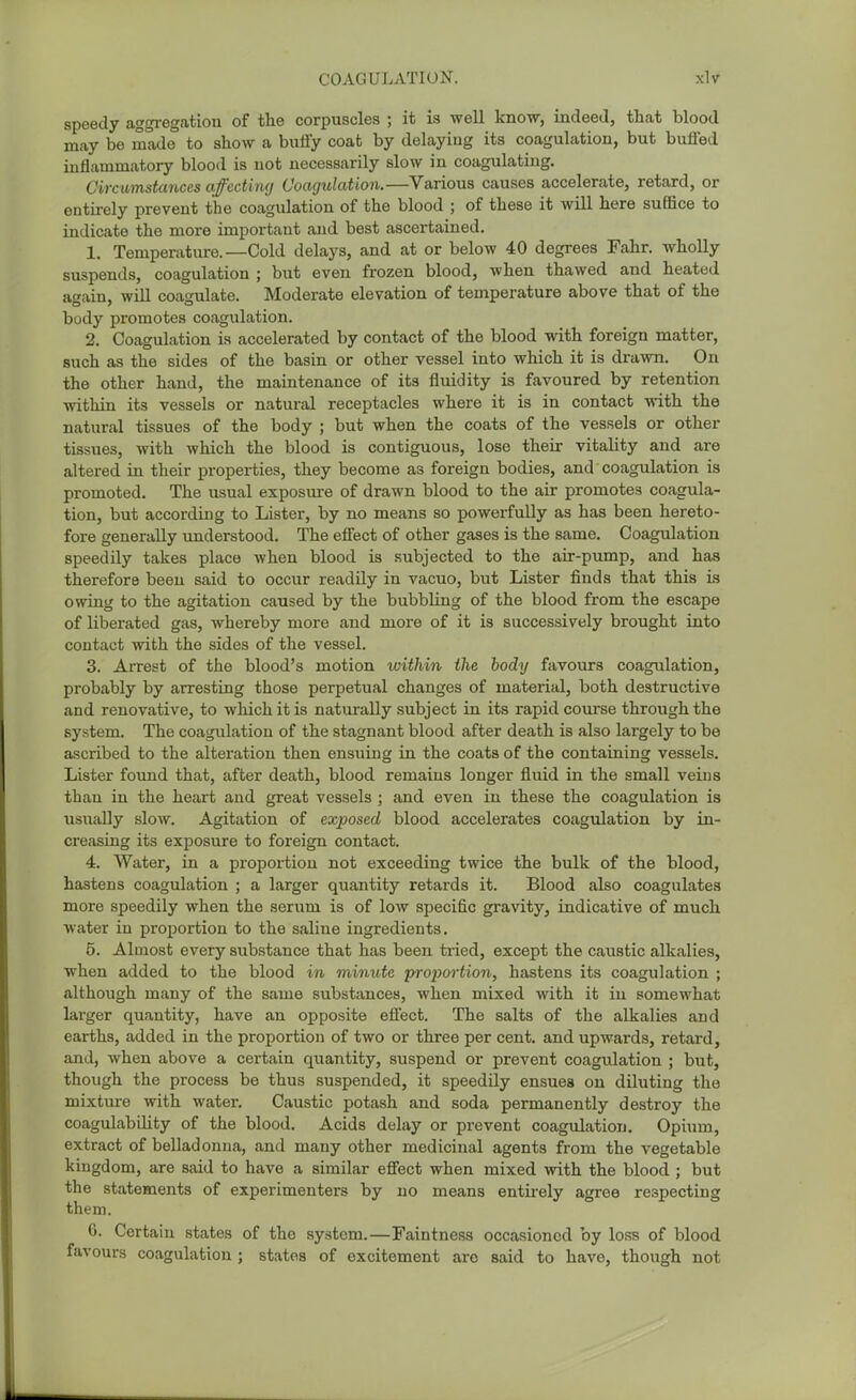 COAGULATION. xlvr speedy aggregation of the corpuscles ; it is well know, indeed, that blood may be made to show a bufty coat by delaying its coagulation, but buffed inflammatory blood is uot necessarily slow in coagulating. Circumstances affectimj Coagulation.—Various causes accelerate, retard, or entirely prevent the coagidation of the blood ; of these it will here suffice to indicate the more important and best ascertained. 1. Temperature.—Cold delays, and at or below 40 degrees Fahr. wholly suspends, coagulation ; but even frozen blood, when thawed and heated again, will coagulate. Moderate elevation of temperature above that of the body promotes coagulation. 2. Coagulation is accelerated by contact of the blood with foreign matter, such as the sides of the basin or other vessel into which it is drawn. On the other hand, the maintenance of its fluidity is favoured by retention mthin its vessels or natural receptacles where it is in contact with the natural tissues of the body ; but when the coats of the vessels or other tissues, with which the blood is contiguous, lose their vitality and are altered in their properties, they become as foreign bodies, and' coagulation is promoted. The usual exposwe of drawn blood to the air promotes coagula- tion, but according to Lister, by no means so powerfully as has been hereto- fore generally understood. The effect of other gases is the same. Coagulation speedily takes place when blood is subjected to the air-pump, and has therefore been said to occur readily in vacuo, but Lister finds that this is owing to the agitation caused by the bubbling of the blood from the escape of libei-ated gas, whereby more and more of it is successively brought into contact with the sides of the vessel. 3. Arrest of the blood's motion within the body favours coagulation, probably by arresting those perpetual changes of material, both destructive and reuovative, to which it is naturally subject in its rapid course through the system. The coagulation of the stagnant blood after death is also largely to be a.scribed to the alteration then ensuing in the coats of the containing vessels. Lister fovmd that, after death, blood remains longer fluid in the small veins than in the heart and great vessels ; and even in these the coagulation is usually slow. Agitation of exposed blood accelerates coagulation by in- creasing its exposure to foreign contact. 4. Water, in a proportion not exceeding twice the bulk of the blood, hastens coagulation ; a larger quantity retards it. Blood also coagulates more speedily when the serum is of low specific gravity, indicative of much water in proportion to the saline ingredients. 5. Almost every substance that has been tried, except the caustic alkalies, when added to the blood in minute 'propoi-tion, hastens its coagulation ; although many of the same substances, when mixed with it in somewhat larger quantity, have an opposite effect. The salts of the alkalies and earths, added in the proportion of two or three per cent, and upwards, retard, and, when above a certain quantity, suspend or prevent coagulation ; but, though the process be thus suspended, it speedily ensues on diluting the mixture with water. Caustic potash and soda permanently destroy the coagulability of the blood. Acids delay or prevent coagulation. Opium, extract of belladonna, and many other medicinal agents from the vegetable kingdom, are said to have a similar effect when mixed with the blood ; but the statements of experimenters by no means entirely agree respecting them. 6. Certain states of the system.—Faintness occasioned by loss of blood favours coagulation ; states of excitement are said to have, though not