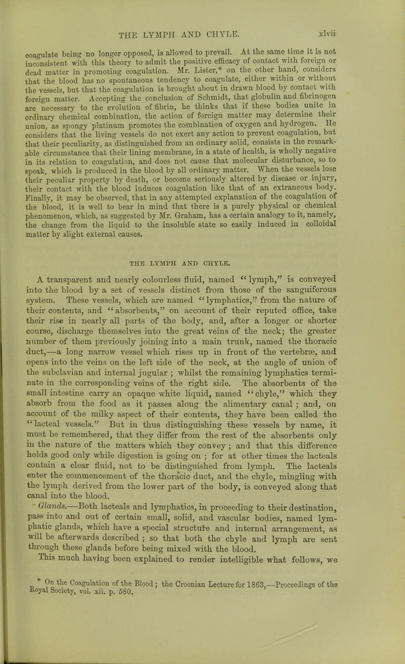 coagulate being no longer opposed, is allowed to prevail. At the same time it is not inconsistent with this theory to admit the positive efficacy of contact with foreign or dead matter in promoting coagulation. Mr. Lister,* on the other hand, considers that the blood has no spontaneous tendency to coagulate, either within or without the vessels, but that the coagulation is brought about in drawn blood by contact with foreign matter. Accepting the conclusion of Schmidt, that globulin and fibrinogen are necessary to the evolution of fibrin, he thinks that if these bodies unite in ordinary chemical combination, the action of foreign matter may determine their union, as spongy platinum promotes the combination of oxygen and hydrogen. He considers that the living vessels do not exert any action to prevent coagulation, but that their peculiarity, as distinguished from an ordinary solid, consists in the remark- able circumstance that their lining membrane, in a state of health, is wholly negative in its relation to coagulation, and does not cause that molecular disturbance, so to speak, which is produced in the blood by all ordinary matter. When the vessels lose their peculiar property by death, or become seriously altered by disease or injury, their contact with the blood induces coagulation like that of an extraneous body. Finally, it may be observed, that in any attempted explanation of the coagulation of the blood, it is well to bear in mind that there is a purely physical or chemical phenomenon, which, as suggested by Mr. Graham, has a certain analogy to it, namely, the change from the liquid to the insoluble state so easily induced in colloidal matter by slight external causes. THE LYMPH AND CHYLE. A transparent and nearly colourless fluid, named  lymph, is conveyed into the blood by a set of vessels distinct from those of the sanguiferous system. These vessels, which are named  lymphatics, from the nature of their contents, and absorbents, on account of their reputed ofiice, take their rise in nearly all parts of the body, and, after a longer or shorter course, discharge themselves into the great veins of the neck; the greater number of them previously joining into a main trunk, named the thoracic duct,—a long narrow vessel which rises up in front of the vertebrse, and opens into the veins on the left side of the neck, at the angle of union of the subclavian and internal jugular ; whilst the remaining lymphatics termi- nate in the corresponding veins of the right side. The absorbents of the small intestine carry an opaque white liquid, named chyle, which they absorb from the food as it passes along the alimentary canal ; and, on account of the milky aspect of their contents, they have been called the lacteal vessels. But in thiis distinguishing these vessels by name, it must be remembered, that they differ from the rest of the absorbents only in the nature of the matters which they convey ; and that this difference holds good only while digestion is going on ; for at other times the lacteals contain a clear fluid, not to be distinguished from lymph. The lacteals enter the commencement of the thoracic duct, and the chyle, mingling with the lymph derived from the lower part of the body, is conveyed along that canal into the blood. - Glands.—Both lacteals and lymphatics, in proceeding to their destination, pass into and out of certain small, solid, and vascular bodies, named lym- phatic glands, which have a special structute and internal arrangement, as will be afterwards described ; so that both the chyle and lymph are sent through these glands before being mixed -with the blood. This much having been explained to render intelligible what follows, we * On the Coagulation of the Blood; the Croonian Lecture for 1863,—Proceedings of the Royal Society, vol. xii. p. 580.