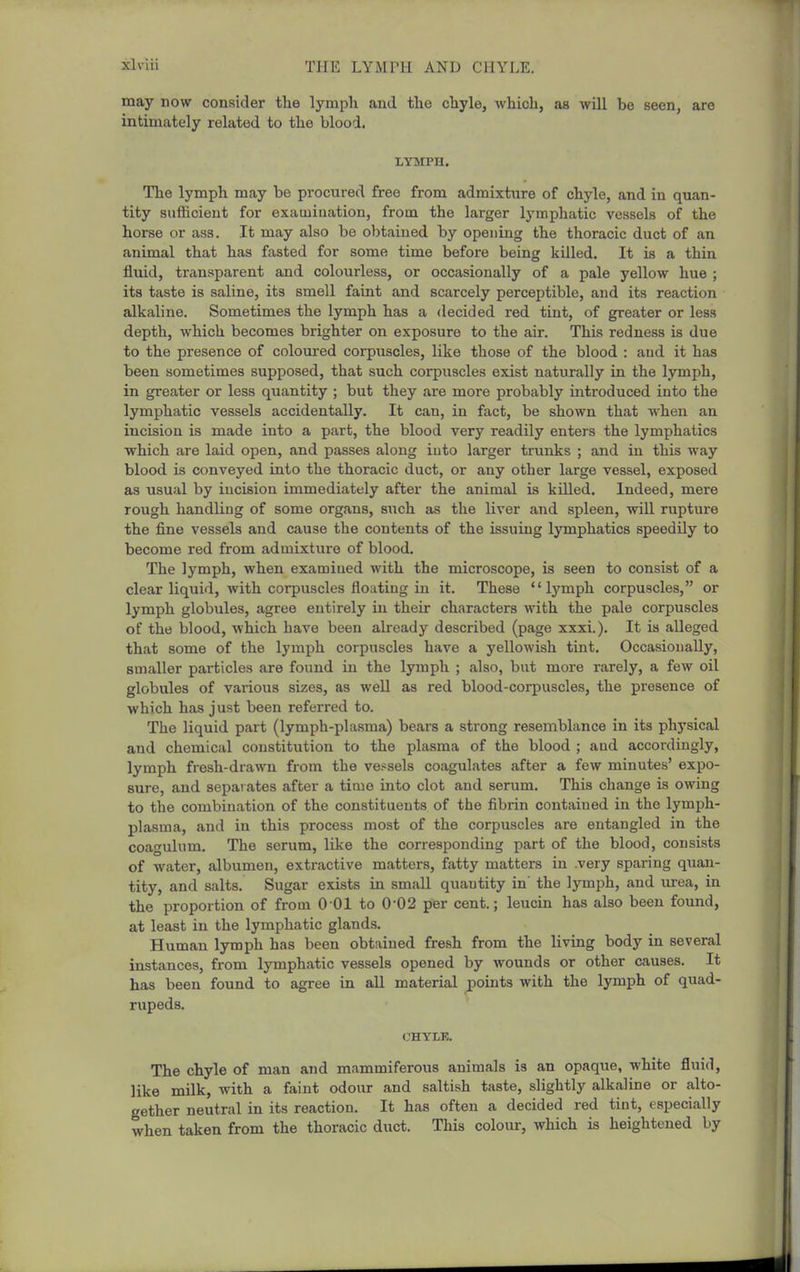 may now consider tlie lymph and the chyle, which, as will be seen, are intimately related to the blood. LYMPH. The lymph may be procured free from admixture of chyle, and in quan- tity sufficient for examination, from the larger lymphatic vessels of the horse or ass. It may also be obtained by opening the thoracic duct of an animal that has fasted for some time before being killed. It is a thin fluid, transparent and colourless, or occasionally of a pale yellow hue ; its taste is saline, its smell faint and scarcely perceptible, and its reaction alkaline. Sometimes the lymph has a decided red tint, of greater or less depth, which becomes brighter on exposure to the air. This redness is due to the presence of coloured corpuscles, like those of the blood : aud it has been sometimes supposed, that such corpixscles exist naturally in the lymph, in greater or less quantity ; but they are more probably introduced into the lymphatic vessels accidentally. It can, in fact, be shown that when an incLsioa is made into a part, the blood very readily enters the lymphatics which are laid open, and passes along into larger trunks ; and in this way blood is conveyed into the thoracic duct, or any other large vessel, exposed as usual by incision immediately after the animal is killed. Indeed, mere rough handling of some organs, s\ich as the liver and spleen, will rupture the fine vessels and cause the contents of the issuing lymphatics speedily to become red from admixture of blood. The lymph, when examined with the microscope, is seen to consist of a clear liquid, with corpuscles flouting in it. These lymph corpuscles, or lymph globules, agree entirely in their characters with the pale corpuscles of the blood, which have been already described (page xxxi.). It is alleged that some of the lymph corpuscles have a yellowish tint. Occasionally, smaller particles are found in the lymph ; also, but more rarely, a few oil globules of various sizes, as well as red blood-corpuscles, the presence of which has just been referred to. The liquid part (lymph-plasma) bears a strong resemblance in its physical and chemical constitution to the plasma of the blood ; and accordingly, lymph fresh-drawn from the vessels coagulates after a few minutes' expo- sure, and separates after a time into clot and serum. This change is owing to the combination of the constituents of the fibrin contained in the lymph- plasma, and in this process most of the corpuscles are entangled in the coagulum. The serum, like the corresponding part of the blood, consists of water, albumen, extractive matters, fatty matters in .very sparing quan- tity, and salts. Sugar exists in small quantity in' the lymph, and urea, in the proportion of from 0 01 to 0 02 per cent.; leucin has also been found, at least in the lymphatic glands. Human lymph has been obtained fresh from the living body in several instances, from lymphatic vessels opened by wounds or other causes. It has been found to agree in aU material points with the lymph of quad- rupeds. <3HYLK. The chyle of man and mammiferous animals is an opaque, white fluid, like mUk, with a faint odour and saltish taste, slightly alkaline or alto- gether neutral in its reaction. It has often a decided red tint, especially when taken from the thoracic duct. This colour, which is heightened by