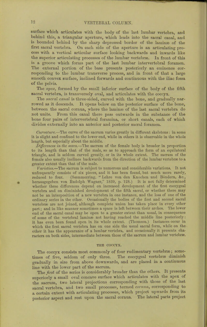 surface whicli articulates with the body of the last lumbar vertebra, and behind this, a triangular aperture, which leads into the sacral caual, and is bounded behind by the sharp depressed border of the laminae of the first sacral vertebra. On each side of the aperture is an articulating pro- cess with a vertical articular surface looking backwards and inwards like the superior articulating processes of the lumbar vertebrae. In front of this is a groove which forms part of the last lumbar intervertebral foramen. The external portion of the base presents posteriorly an eminence cor- responding to the lumbar transverse process, and in front of that a large smooth convex surface, inclined forwards and continuous with the iliac fossa of the pelvis. The apex, formed by the small inferior surface of the body of the fifth sacral vertebra, is transversely oval, and articulates with the coccyx. The sacral canal is three-sided, curved with the bone, and gradually nar- rowed as it descends. It opens below on the posterior surface of the bone, between the sacral cornua, where the lamin;© of the last sacral vertebra do not unite. From this canal there pass outwards in the substance of the bone four pairs of intervertebral foramina, or short canals, each of which divides externally into an anterior and posterior sacral foramen. Curvature.—The cm-ve of the sacrum varies greatly in different skeletons : in some it is slight and confined to the lower end, while in others it is observable in the whole length, but especially about the middle. Differences in the sexes.—The sacrum of the female body is broader in proportion to its length than that of the male, so as to approach the form of an equilateral triangle, and is seldom cuiTcd greatly, or in its whole e.\tent. The sacrum of the female also usually inclines backwards from the direction of the lumbar vertebrae to a greater extent than that of the male. Varieties.—The sacrum is subject to numerous and considerable variations. It not unfrequently consists of six pieces, and it has been found, but much more rarely, reduced to four. (Scemmerring,  Lehre von den Knochen und Biindern, &c., lierausgegeben von Eudolph Wagner, 1839, p. 128.) It is not fully determined Avhcther these dilfcrences depend on increased development of the first coccygeal vertebra and on diminished development of the fifth sacral, or whether there may not be an interposition of a ncAV vertebra in one instance, and the loss of one of the ordinary series in the other. Occasionally the bodies of the first and second sacral vertebrae are not joined, although complete union has taken place in every other part; and in like manner sometimes a space is left between their arches. The lower end of the sacral canal may be open to a greater extent than usual, in consequence of some of the vertebral lamina; not having reached the middle line posteriorly: it has even been found open in its whole extent. (Thomson.) Instances occur in which the first sacral vertebra has on one side the usual sacral form, while on the other it has the appearance of a lumbar vertebra, and occasionally it presents cha- racters on both sides, intermediate between those of the sacrum and lumbar vertebrae. THE COCCYX. The coccyx consists most commonly of four rudimentary vertebrce; some- times of five, seldom of only three. The coccygeal vertebrae diminish gradually in size from above downwards, and are placed in a continuous line with the lower part of the sacrum. The first of the series is considerably broader than the others. It presents superiorly a small oval concave surface which articulates with the apex of the sacrum, two lateral projections corresponding with those of the last sacral vertebra, and two small processes, termed cornna, corresponding to a certain extent with articulating processes, which project upwards from its posterior aspect and rest upon the sacral cornua. The lateral parts project