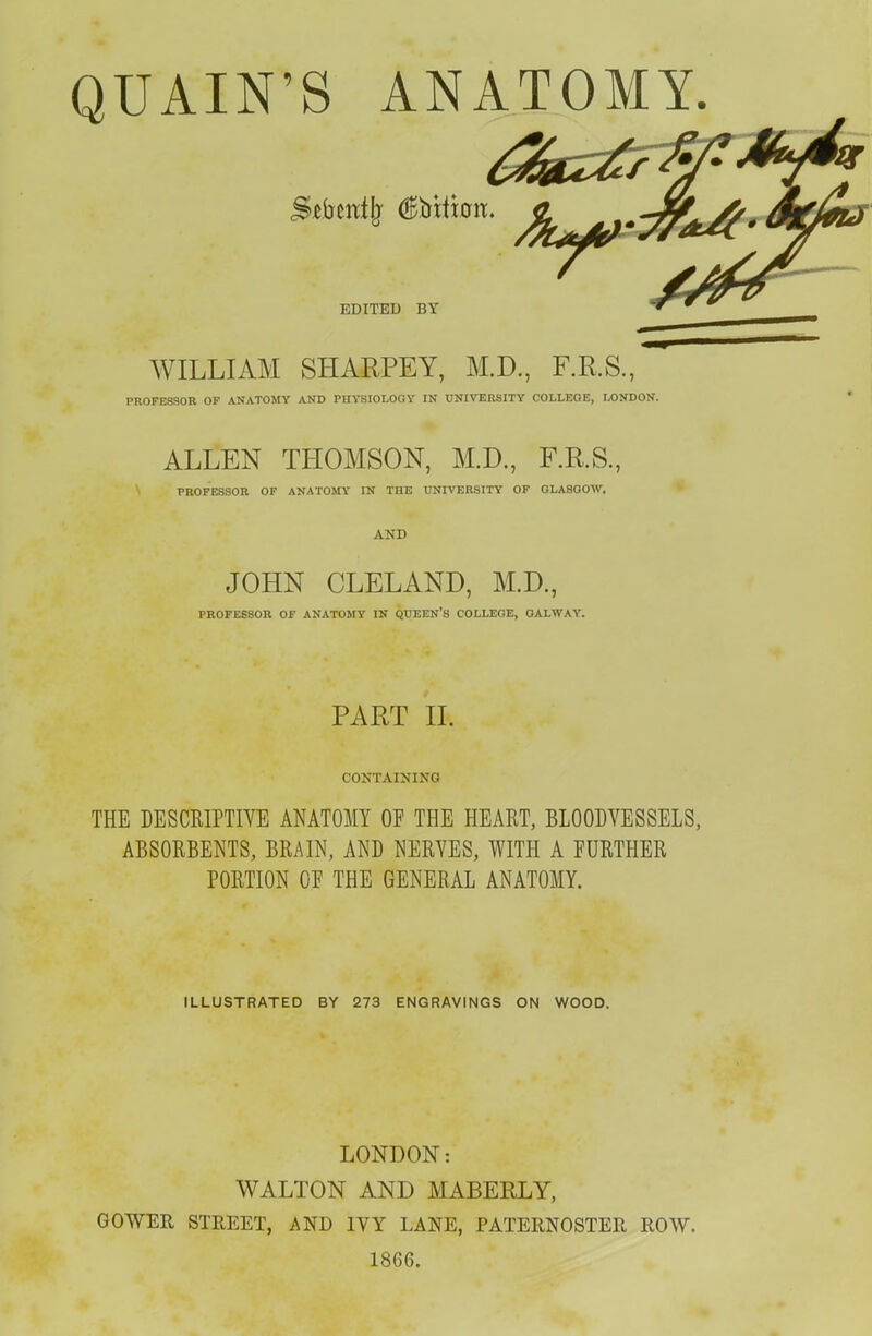 EDITED BY WILLIAM SHARPEY, M.D., F.R.S., PROFESSOR OF ANATOMY AND PHYSIOLOGY IN UNIVERSITY COLLEGE, LONDON. ALLEN THOMSON, M.D., F.R.S., PROFESSOR OF ANATOMY IN THE UNIVERSITY OF GLASGOW. AND JOHN CLELAND, M.D., PROFESSOR OF ANATOMY IN QUEEN'S COLLEGE, OALWAY. PART II. CONTAINING THE DESCRIPTIVE ANATOMY OF THE HEART, BLOODVESSELS, ABSORBENTS, BRAIN, AND NERVES, WITH A FURTHER PORTION OF THE GENERAL ANATOMY. ILLUSTRATED BY 273 ENGRAVINGS ON WOOD. LONDON: WALTON AND MABERLY, GOWER STREET, AND IVY LANE, PATERNOSTER ROW. 1866.