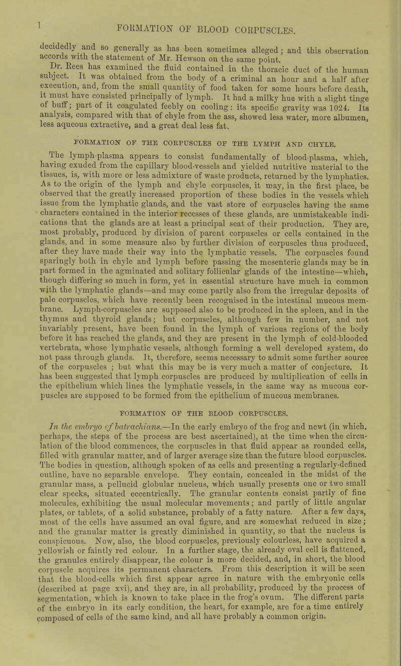 FORMATION OF BLOOD COHPUSCLER. decidedly and so generally as lias been sometimes alleged; and this observation accords with the statement of Mr. Hewson on the same point. Dr. Eees has examined the fluid contained in the thoracic duct of the human subject. It was obtained from the body of a criminal an hour and a half afier execution, and, from the small quantity of food taken for some hours before death, it must have consisted principally of lymph. It had a milky hue with a slight tinge of buff; part of it coagulated feebly on cooling: its specific gravity was 1024. Its analysis, compared with that of chyle from the ass, showed less water, more albumen, less aqueous extractive, and a great deal less fat. FORMATION OF THE CORPUSCLES OF THE LYMPH AND CHYLE. The lymph-plasma appears to consist fundamentally of blood-plasma, which, having exuded from the capillary blood-vessels and yielded nutritive material to the tissues, is, with more or less admixture of waste products, returned by the lymphatics. As to the origin of the lymph and chyle corpuscles, it may, iu the first place, be observed that the greatly increased proportion of these bodies in the vessels which issue from the lymphatic glands, and the vast store of corpuscles having the same characters contained in the interior recesses of these glands, are unmistakeable indi- cations that the glands are at least a principal seat of their production. They are, most probably, produced by division of parent corpuscles or cells contained in the glands, and in some measure also by further division of corpuscles thus produced, after they have made their way into the lymphatic vessels. The corpuscles found sparingly both in chyle and lymph before passing the mesenteric glands may be in part formed in the agminated and solitary follicular glands of the intestine—which, though differing so much in form, yet in essential structure have much in common with the lymphatic glands—and may come partly also from the irregular deposits of pale corpuscles, which have recently been recognised in the intestinal mucous mem- brane. Lymph-corpuscles are supposed also to be produced in the spleen, and in the thymus and thyroid glands; but corpuscles, although few in number, and not invariably present, have been found in the lymph of various regions of the body before it has reached the glands, and they are present in the lymph of cold-blooded vcrtebrata, whose lymphatic vessels, although forming a well developed system, do not pass through glands. It, therefore, seems necessary to admit some further source of the corpuscles ; but what this may be is very much a matter of conjecture. It has been suggested that lymph corpuscles are produced by multiplication of cells in the epithelium which lines the lymphatic vessels, in the same way as mucous cor- puscles are supposed to be formed from the epithelium of mucous membranes. FORMATION OF THE BLOOD CORPUSCLES. In the embryo cfbatrachians.—In the early embryo of the frog and newt (in which, perhaps, the steps of the process are best ascertained), at the time when the circu- lation of the blood commences, t he corpuscles in that fluid appear as rounded cells, filled with granular matter, and of larger average size than the future blood corpuscles. The bodies in question, although spoken of as cells and presenting a regularly-defined outline, have no separable envelope. They contain, concealed in the midst of the granular mass, a pellucid globular nucleus, which usually presents one or two small clear specks, situated eccentrically. The granular contents consist partly of fine molecules, exhibiting the usual molecular movements; and partly of little angular plates, or tablets, of a solid substance, probably of a fatty nature. After a few days, most of the cells have assumed an oval figure, and are somewhat reduced in size; and the granular matter is greatly diminished iu quantity, so that the nucleus is conspicuous. Now, also, the blood corpuscles, previously colourless, have acquired a yellowish or faintly red colour. In a further stage, the already oval cell is flattened, the granules entirely disappear, the colour is more decided, and, in short, the blood corpuscle acquires its permanent characters. From this description it will be seen that the blood-cells which first appear agree in nature with the embryonic cells (described at page xvi), and they are, in all probability, produced by the process of segmentation, which is known to take place in the frog's ovum. The different parts of the embryo in its early condition, the heart, for example, arc for a time entirely composed of cells of the same kind, and all have probably a common origin.