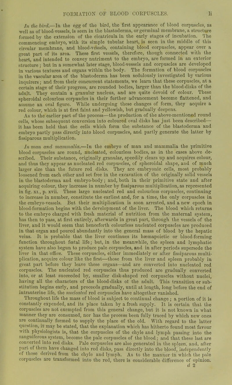 hi the bird.—In the egg of the bird, the first appearance of blood corpuscles, as well as of blood-vessels, is seen in the blastoderma, or germinal membrane, a structure formed by the extension of the cicatricula in the early stages of incubation. The commencing embryo, with its simple tubular heart, is seen in the middle of this circular membrane, and blood-vessels, containing blood corpuscles, appear over a great part of its area. These first vessels, therefore, though connected with the heart, and intended to convey nutriment to the embryo, are formed in an exterior structure j but in a somewhat later stage, blood-vessels and corpuscles are developed in various textures and organs within the body. The formation of blood corpuscles in the vascular area of the blastoderma has been sedulously investigated by various inquirers; and from their concurrent statements, we learn that these corpuscles, at a certain stage of their progress, are rounded bodies, larger than the blood-disks of the adult. They contain a granular nucleus, and are quite devoid of colour. These spheroidal colourless corpuscles in their further advancement become flattened, and assume an oval figure. While undergoing these changes of form, they acquire a red colour, which is at first faint and yellowish, but gradually deepens. As to the earlier part of the process—the production of the above-mentioned round cells, whose subsequent conversion into coloured oval disks has just been described— it has been held that the cells which form the substance of the blastoderma and embryo partly pass directly into blood corpuscles, and partly generate the latter by fissiparous multiplication. In man and mammalia.—In the embryo of man and mammalia the primitive blood corpuscles are round, nucleated, colourless bodies, as in the cases above de- scribed. Their substance, originally granular, speedily clears up and acquires colour, and thus they appear as nucleated red corpuscles, of spheroidal shape, and of much larger size than the future red disks. They are embryonic cells, most probably loosened from each other and set free in the excavation of the originally solid vessels in the blastoderma and embryo-body; and, both in their primitive state and after acquiring colour, they increase in number by fissiparous multiplication, as represented in fig. xi., p. xvii. These large nucleated red and colourless corpuscles, continuing to increase in number, constitute the earliest and, for a time, the only corpuscles in the embryo-vessels. But their multiplication is soon arrested, and a new epoch in blood-formation begins with the development of the liver. The blood which returns to the embryo charged with fresh material of nutrition from the maternal system, has then to pass, at first entirely, afterwards in great part, through the vessels of the liver, and it would seem that henceforth colourless nucleated corpuscles are produced in that organ and poured abundantly into the general mass of blood by the hepatic veins. It is probable that the liver continues its hsemapoietic or blood-forming function throughout foetal life; but, in the meanwhile, the spleen and lymphatic system have also begun to produce pale corpuscles, and in after periods supersede the liver in that office. These corpuscles, either immediately or after fissiparous multi- plication, acquire colour like the first—those from the liver and spleen probably in great part before they leave these organs—and are converted into nucleated red corpuscles. The nucleated red corpuscles thus produced are gradually converted into, or at least succeeded by, smaller disk-shaped red corpuscles without nuclei, having all the characters of the blood-disks ot the adult. This transition or sub- stitution begins early, and proceeds gradually, until at length, long before the end of intrauterine life, the nucleated red corpuscles have altogether vanished. Throughout life the mass of blood is subject to continual change ; a portion of it is constantly expended, and its place taken by a fresh supply. It is certain that the corpuscles are not exempted from this general change, but it is not known in what manner they are consumed, nor has the process been fully traced by which new ones are continually formed to supply the place of the old. With regard to the latter question, it may be stated, that the explanation which has hitherto found most favour with physiologists is, that the corpuscles of the chyle and lymph passing into the sanguiferous system, become the pale corpuscles of the blood; and that these last are converted into red disks. Pale corpuscles are also generated in the spleen, and, after part of them have changed into red disks, pass directly into the blood, independently of those derived from the chyle and lymph. As to the manner in which the pale corpuscles are transformed into the red, there is considerable difference of opinion. d 2