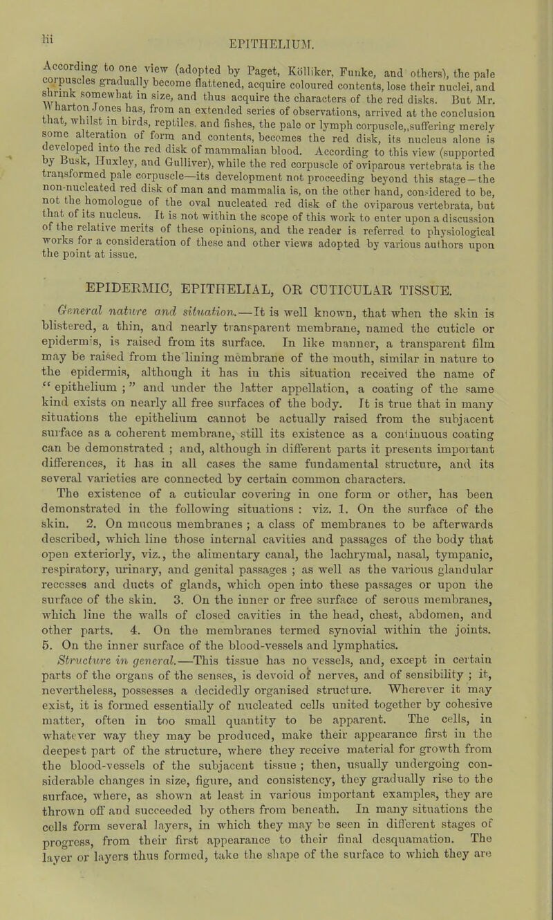 According to one view (adopted by Paget, Kolliker, Eunice, and others), the pale corpuscles gradually become flattened, acquire coloured contents, lose their nuclei, and shrink somewhat in size, and thus acquire the characters of the red disks. But Mr. H barton Jones has, from an extended series of observations, arrived at the conclusion that, whilst in birds, reptiles, and fishes, the pale or lymph corpuscle„suffering merely some alteration of form and contents, becomes the red disk, its nucleus alone is developed into the red disk of mammalian blood. According to this view (supported by Busk, Huxley, and Gulliver), while the red corpuscle of oviparous vertebrata is the transformed pale corpuscle—its development not proceeding beyond this stage-the non-nucleated red disk of man and mammalia is, on the other hand, con.-idcred to be, not the homologue of the oval nucleated red disk of the oviparous vertebrata, but that of its nucleus. It is not within the scope of this work to enter upon a discussion of the relative merits of these opinions, and the reader is referred to physiological works for a consideration of these and other views adopted by various authors upon the point at issue. EPIDERMIC, EPITHELIAL, OR CUTICULAR TISSUE. General nature and situation.—It is well known, that when the skin is blistered, a thin, and nearly transparent membrane, named the cuticle or epidermis, is raised from its surface. In like manner, a transparent film may be raised from the lining membrane of the mouth, similar in nature to the epidermis, although it has in this situation received the name of  epithelium ;  and under the latter appellation, a coating of the same kind exists on nearly all free surfaces of the body. It is true that in many situations the epithelium cannot be actually raised from the subjacent surface as a coherent membrane, still its existence as a continuous coating can be demonstrated ; and, although in different parts it presents important differences, it has in all cases the same fundamental structure, and its several varieties are connected by certain common characters. The existence of a cuticular covering in one form or other, has been demonstrated in the following situations : viz. 1. On the surface of the skin. 2. On mucous membranes ; a class of membranes to be afterwards described, which line those internal cavities and passages of the body that open exteriorly, viz., the alimentary canal, the lachrymal, nasal, tympanic, respiratory, urinary, and genital passages ; as well as the various glandular recesses and ducts of glands, which open into these passages or upon the surface of the skin. 3. On the inner or free surface of serous membranes, which line the walls of closed cavities in the head, chest, abdomen, and other parts. 4. On the membranes termed synovial within the joints. 6. On the inner surface of the blood-vessels and lymphatics. Structure in general.—This tissue has no vessels, and, except in certain parts of the organs of the senses, is devoid of nerves, and of sensibility ; it, nevertheless, possesses a decidedly organised structure. Wherever it may exist, it is formed essentially of micleated cells united together by cohesive matter, often in too small quantity to be apparent. The cells, in whatever way they may be produced, make their appearance first in the deepest part of the structure, where they receive material for growth from the blood-vessels of the subjacent tissue ; then, usually undergoing con- siderable changes in size, figure, and consistency, they gradually rise to the surface, where, as shown at least in various important examples, they are thrown off and succeeded by others from beneath. In many situations the cells form several layers, in which they may be seen in different stages of progress, from their first appearance to their final desquamation. The layer or layers thus formed, take the shape of the surface to which they are