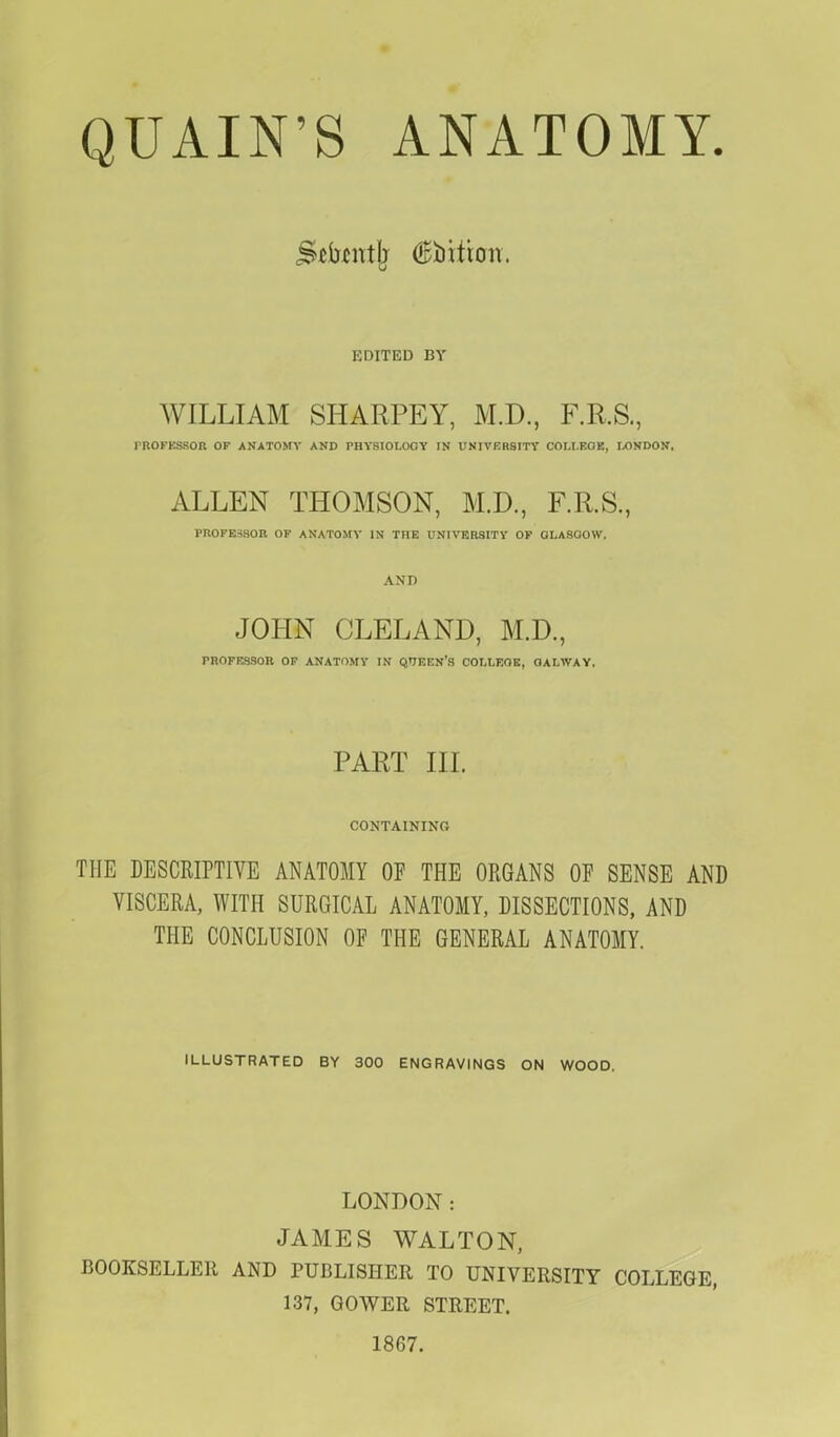 QUAIN'S ANATOMY. j&tatjj (Edition. EDITED BY WILLIAM SHARPEY, M.D., F.R.S., PROFESSOR OF ANATOMY AND PHYSIOLOGY IN UNIVERSITY COLLEGE, LONDON. ALLEN THOMSON, M.D., F.R.S., PROFESSOR OF ANATOMY IN THE UNIVERSITY OF GLASGOW. AND JOHN CLELAND, M.D., FROFESSOR OF ANATOMY IN QTEEN'S COLLEGE, OALWAY, PART III. CONTAINING THE DESCRIPTIVE ANATOMY OF THE ORGANS OF SENSE AND VISCERA, WITH SURGICAL ANATOMY, DISSECTIONS, AND THE CONCLUSION OF THE GENERAL ANATOMY. ILLUSTRATED BY 300 ENGRAVINGS ON WOOD. LONDON: JAMES WALTON, BOOKSELLER AND PUBLISHER TO UNIVERSITY COLLEGE, 137, QOWER STREET. 1867.