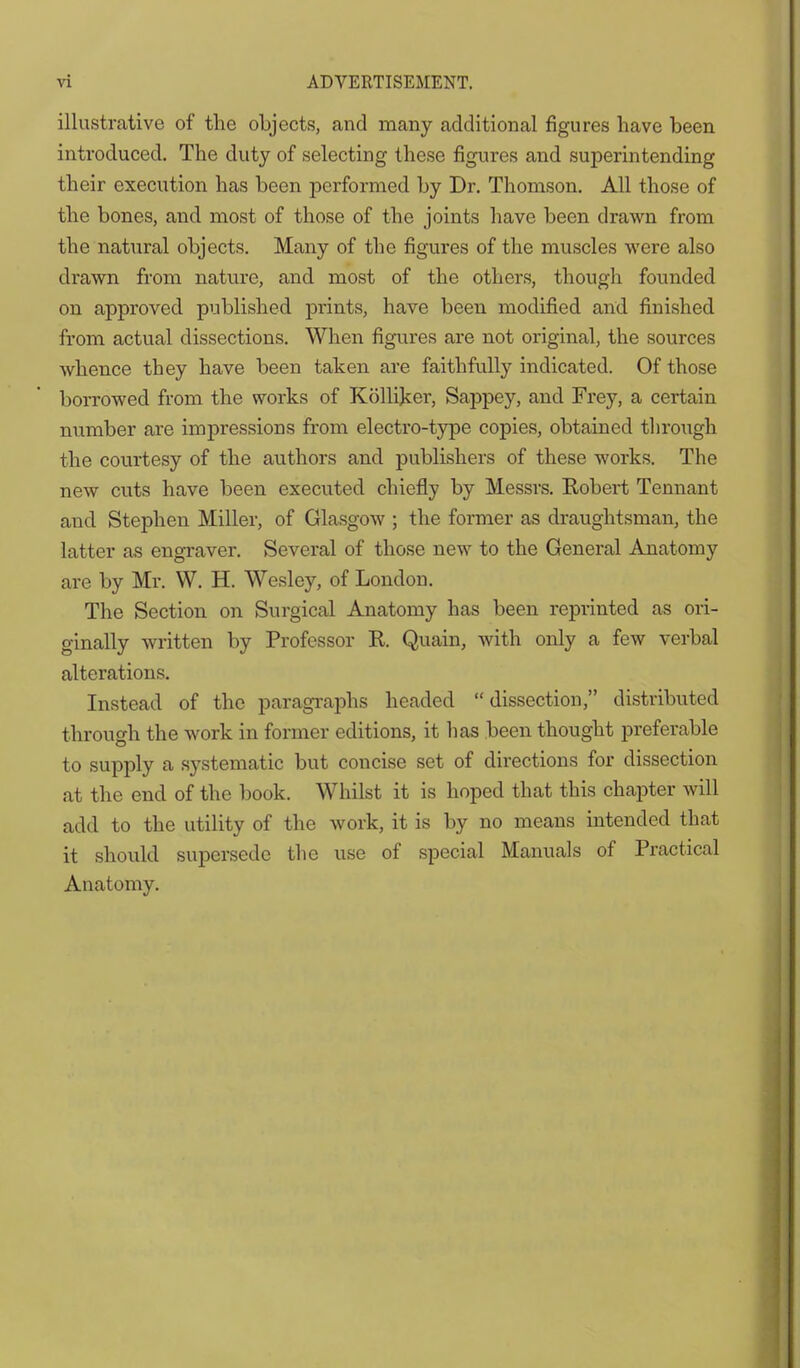 illustrative of the objects, and many additional figures have been introduced. The duty of selecting these figures and superintending their execution has been performed by Dr. Thomson. All those of the bones, and most of those of the joints have been drawn from the natural objects. Many of the figures of the muscles were also drawn from nature, and most of the others, though founded on approved published prints, have been modified and finished from actual dissections. When figures are not original, the sources whence they have been taken are faithfully indicated. Of those borrowed from the works of Kblliker, Sappey, and Frey, a certain number are impressions from electro-type copies, obtained through the courtesy of the authors and publishers of these works. The new cuts have been executed chiefly by Messrs. Robert Tennant and Stephen Miller, of Glasgow ; the former as draughtsman, the latter as engraver. Several of those new to the General Anatomy are by Mi\ W. H. Wesley, of London. The Section on Surgical Anatomy has been reprinted as ori- ginally written by Professor R. Quain, with only a few verbal alterations. Instead of the paragraphs headed dissection, distributed through the work in former editions, it has been thought preferable to supply a systematic but concise set of directions for dissection at the end of the book. Whilst it is hoped that this chapter will add to the utility of the work, it is by no means intended that it should supersede the use of special Manuals of Practical Anatomy.