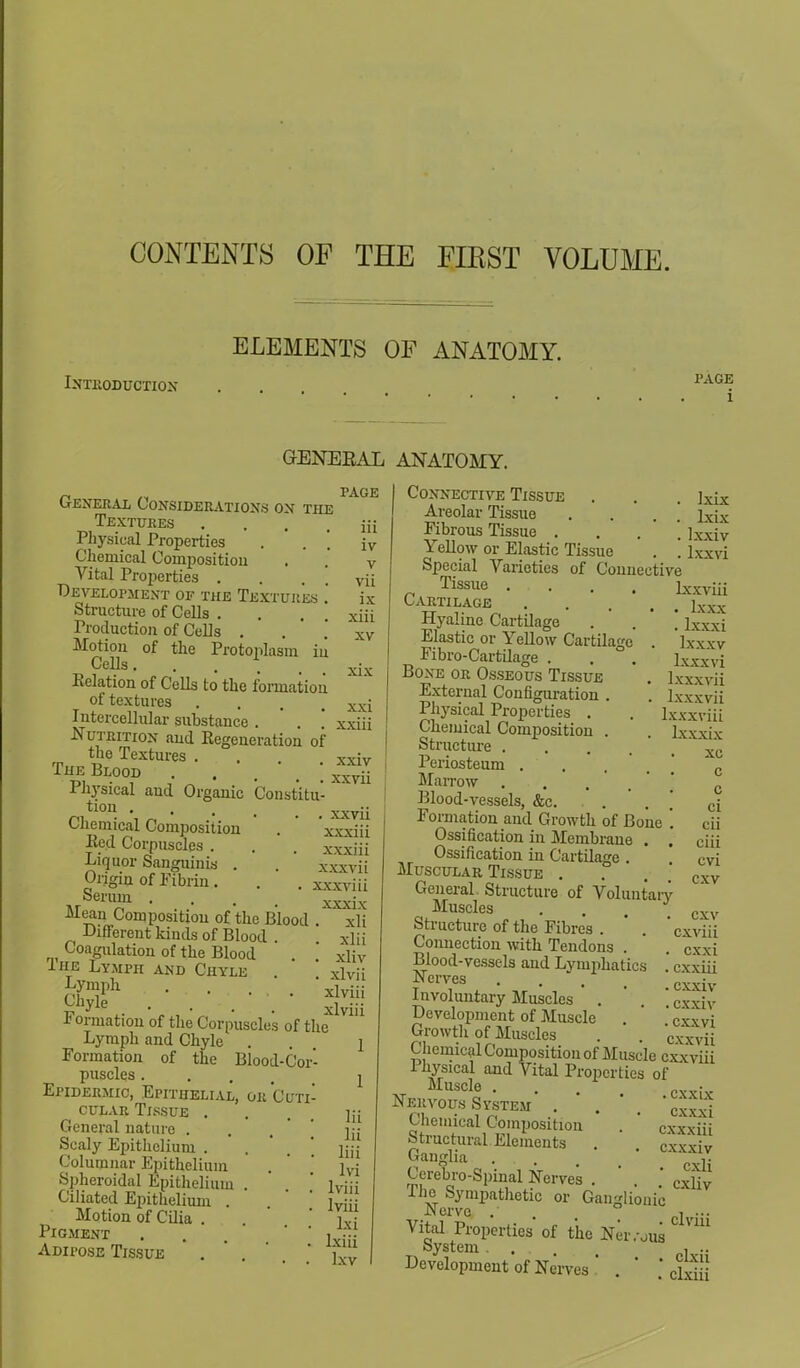 CONTENTS OF THE FIRST VOLUME. ELEMENTS OF ANATOMY. Introduction . 1>AG1? 1 GENERAL ANATOMY. PAGE General Considerations on the Textures Physical Properties Chemical Composition Vital Properties . Development of the Textures .' Structure of Cells . Production of Cells . Motion of the Protoplasm in Cells.... Relation of Cells to the formation of textures .... Intercellular substance . Nutrition and Regeneration of the Textures . The Blood Physical and Organic Constitu ti°n xxrii Chemical Composition . xxxiii Kea Corpuscles . . . xxxiii Liquor Sanguinis . . ' xxxvii Origin of Fibrin. . . xxxviii Seram • - xxxix in iv v vii ix xiii XV xix xxi xxiii xxiv xxvii Mean Composition of the Blood Different kinds of Blood Coagulation of the Blood Ihe Lymph and Chyle Lymph Chyle . . '.;*.• Formation of the Corpuscles of the Lymph and Chyle . Formation of the Blood-Cor- puscles Epidermic, Epithelial, or Cuti- cular Tissue . General nature . Scaly Epithelium . Columnar Epithelium Spheroidal Epithelium . Ciliated Epithelium . Motion of Cilia . Pigment Adipose Tissue xli xlii xliv xlvii xlviii xlviii 1 1 Hi lii liii lvi lviii lviii lxi Ixiii lxv Connective Tissue . . . ixix Areolar Tissue . . . \ Lcix Fibrous Tissue . Ixxiv Yellow or Elastic Tissue . \ lxxvi Special Varieties of Connective Tissue lxxviii Cartilage \xxx Hyaline Cartilage . . ' lxxxi Elastic or Yellow Cartilage . lxxxv Fibro-Cartilage . . . haxvi Bone or Osseous Tissue . Ixxxvii External Configuration . . Ixxxvii Physical Properties . . Ixxxviii Chemical Composition . . Lxxxix Structure .... *xc Periosteum .... c Mairow . . , , Blood-vessels, &c. ci Formation and Growth of Bone '. cii Ossification in Membrane . . ciii Ossification in Cartilage . Cvi Muscular Tissue 7 Cxv General. Structure of Voluntary Muscles .... cxv Structure of the Fibres . ' . cxviii Connection with Tendons . . Cxxi Blood-vessels and Lymphatics . exxiii ■Nerves .... cxxiv Involuntary Muscles . . cxxiv Development of Muscle . 'cx'vvi Growth of Muscles . . 'cxxvA Chemical Composition of Muscle exxviii lhysical and Vital Properties of Muscle . . . „__• Nervous System . .  cxS Chemical Composition . exxviii Structural Elements . ZII  Ganglia Cerebro-Spinal Nerves . ' . cxiiy ■The Sympathetic or Ganglionic Nerve .' ni ••• Vital Properties of the Neivous System .... , .. Development of Nerves ' . ' * <S