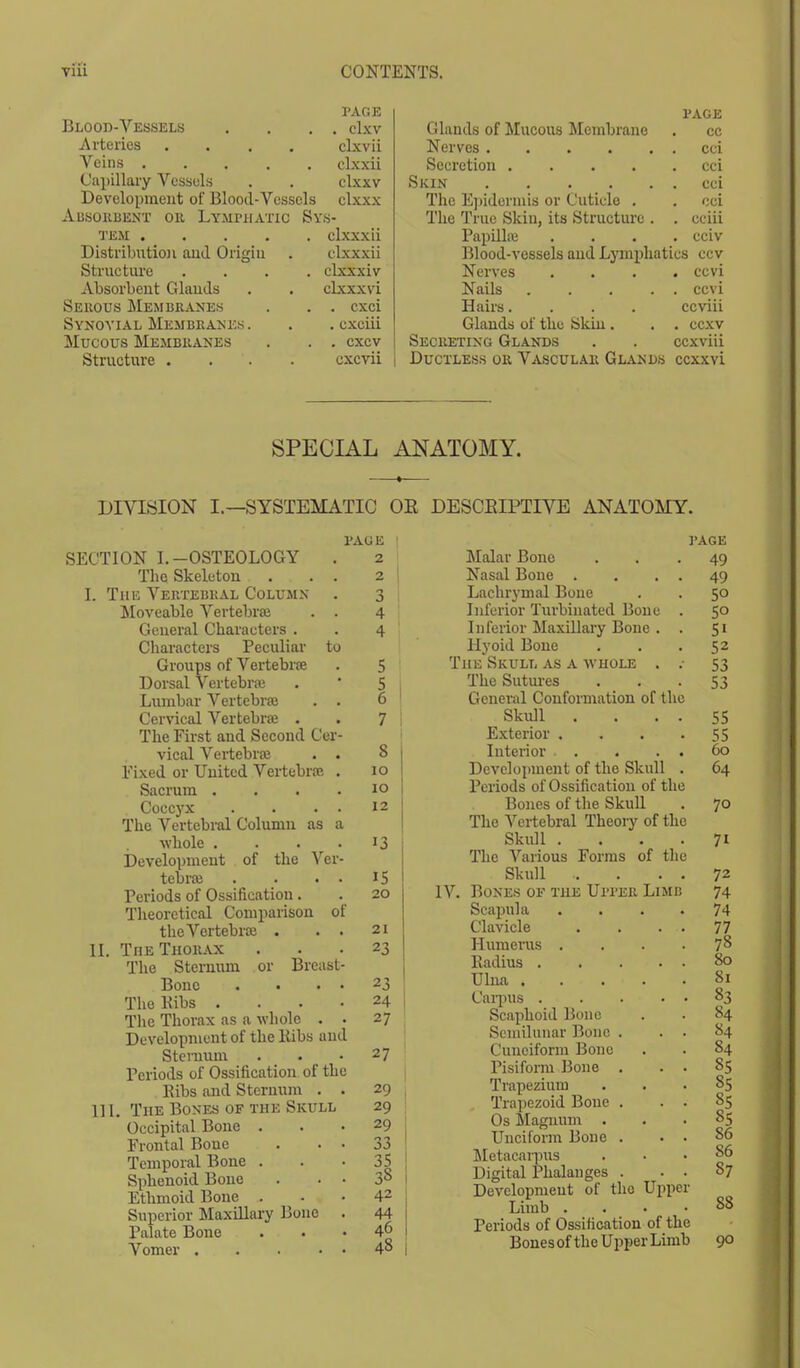 Blood-Vessels PAGE page . clxv Glands of Mucous Membrane cc Arteries .... clxvii Nerves cci Veins clxxii Secretion .... cci Capillary Vessels clxxv Skin cci Development of Blood-Vessels clxxx The Epidermis or Cuticle . cci Adsorbent or Lymphatic Sys- The True Skin, its Structure . . cciii tem clxxxii Papilla . cciv Distribution and Origin elxxxii Blood-vessels and Lymphatics ccv Structure .... clxxxiv Nerves . ccvi Absorbent Glands clxxxvi Nails .... . ccvi Serous Membranes . exci Hairs.... ccviii Synovial Membranes. . exciii Glands of the Skin . . ccxv Mucous Membranes . exev Secreting Glands ccxviii Structure . . exevii Ductless or Vascular Glands ccxxvi SPECIAL ANATOMY. DIVISION I.—SYSTEMATIC OR DESCRIPTIVE ANATOMY. PAGE 1 SECTION I.-OSTEOLOGY . 2 The Skeleton . . . 2 | L The Vertebral Column . 3 Moveable Vertebrae . . 4 General Characters . . 4 Characters Peculiar to Groups of Vertebra . 5 Dorsal Vertebra; . 5 Lumbar Vertebra} . . 6 Cervical Vertebra; . . 7 The First and Second Cer- vical Vertebra? . . 8 Fixed or United Vertebra*. . 10 Sacrum .... 10 Coccyx . . • • I2 The Vertebral Column as a whole . . . 13 Development of the Ver- tebra; . . . . IS Periods of Ossification. . 20 Theoretical Comparison of the Vertebra . . . 21 II. The Thorax ... 23 The Sternum or Brcast- Bonc . • • • 23 The Bibs .... 24 The Thorax as a whole . . 27 Development of the Bibs and Sternum . . 2 7 Periods of Ossification of the Bibs and Sternum . . 29 ■ 11L, The Bones of the Skull 29 Occipital Bone ... 29 Frontal Bone . . • 33 Temporal Bone . . '35 Sphenoid Bone . . • 38 Ethmoid Bone 42 Superior Maxillary Bone . 44 Palate Bone ... 46 Vomer 4° | PAGE Malar Bone ... 49 Nasal Bone . . . . 49 Lachrymal Bone . . 50 Inferior Turbinated Bone . 50 Inferior Maxillary Bone . . 51 Hyoid Bone . . 52 The Skull as a whole . ; 53 The Sutures . . - S3 General Conformation of the Skull . . . . 55 Exterior . . . -55 Interior . . . . 60 Development of the Skull . 64 Periods of Ossification of the Bones of the Skull . 70 The Vertebral Theory of the Skull .... 71 The Various Forms of the Skull . . . . 72 IV. Bones of the Upper Limb 74 Scapula .... 74 Clavicle . . . . 77 Humerus .... 78 Eadius 80 Ulna 81 Carpus . . . • • °3 Scaphoid Bone . . 84 Semilunar Bone . . . 84 Cuneiform Bone . . 84 Pisiform Bone . . . 85 Trapezium ... 85 Trapezoid Bone . . . 85 Os Magnum ... 85 Unciform Bone . . . 86 Metacarpus ... 86 Digital Phalanges . . . 87 Development of the Upper Limb . . • .88 Periods of Ossification of the BonesoftheUpperLimb 90