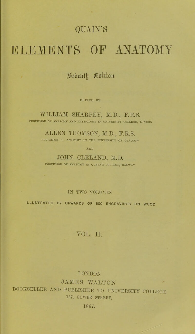 QUAIN'S ELEMENTS OF ANATOMY j&ctafjj (^bittern; EDTTF.D BY WILLIAM SHARPEY, M.D., F.RS. PROFESSOR OF ANATOMY AND PHYSIOLOGY IN UNIVERSITY COLLEGE, LONDON ALLEN THOMSON, M.D., F.R.S. PROFESSOR OF ANATOMY IN THE UNIVERSITY OF GLASGOW AND JOHN CLELAND, M.D. PROFESSOR OF ANATOMY IN QUEEN'S COLLEGE, GALWAY IN TWO VOLUMES ILLUSTRATED BY UPWARDS OF 800 ENGRAVINGS ON WOOD VOL. IT. LONDON JAMES WALTON BOOKSELLER AND PUBLISHER TO UNIVERSITY COLLEGE 137, GOWER STREET. 1867.