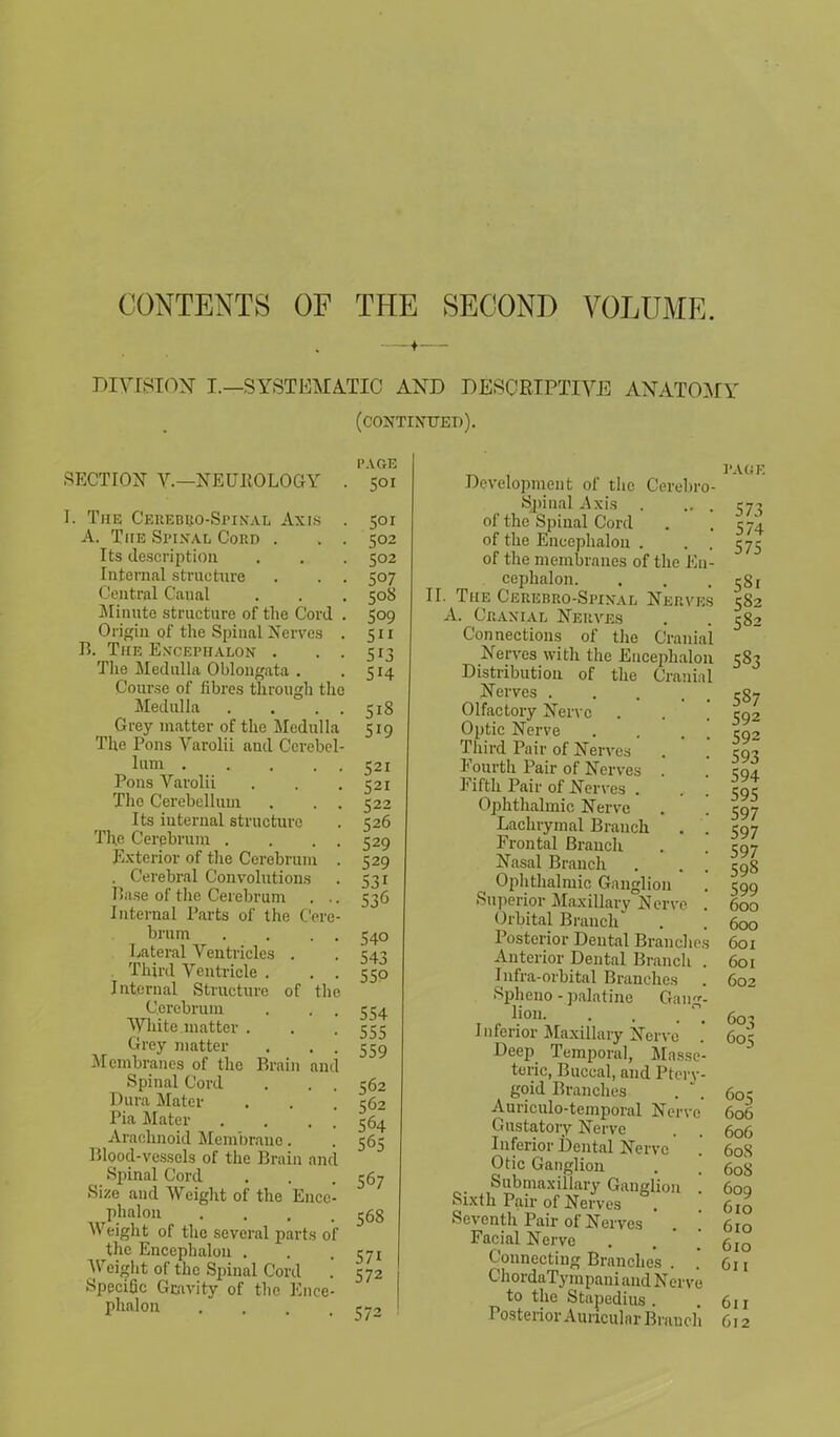 CONTENTS OF THE SECOND VOLUME. f- DIYISION I.—SYSTEMATIC AND DESCRIPTIVE ANATOMY (continued). SECTION V.—NEUROLOGY . I. The Cerebuo-Spinal Axis . A. TitE Spixal Cord . . . Its description Internal structure Central Canal Minute structure of the Cord . Origin of the Spinal Nerves . B. The Encephalon . . . The Medulla Oblongata . Course of fibres through the Medulla . . . . Grey matter of the Medulla The Pons Varolii and Cerebel- lum Pons Varolii The Cerebellum . . . Its internal structure The Cerebrum . . . . Exterior of the Cerebrum . . Cerebral Convolutions Base of the Cerebrum . .. Internal Parts of the Cere- brum . . . . Lateral Ventricles . . Third Ventricle . . . Internal Structure of the Cerebrum . . . White matter . Grey matter . . . Membranes of the Brain and Spinal Cord Dura Mater Pia Mater . . . Arachnoid Membrane. Blood-vessels of the Brain and Spinal Cord Size and Weight of the Encc- phalon .... Weight of the several parts of the Encephalon . Weight of the Spinal Cord .' Specific Gravity of the Ence- phalon .... PAGE S°r 502 502 507 50S 509 5 513 Si4 5i8 519 521 521 522 526 529 529 53i 536 S4o 543 550 554 555 559 562 562 564 565 567 568 571 572 573 Development of the Cerebro- spinal Axis . .. of the Spinal Cord of the Encephalon . . . of the membranes of the En- cephalon. II. The Cerebro-Spixal Nerves A. Cranial Nerves Connections of the Cranial Nerves with the Encephalon Distribution of the Cranial Nerves ..... Olfactory Nerve . . ° Optic Nerve Third Pair of Nerves Fourth Pair of Nerves . Fifth Pair of Nerves . Ophthalmic Nerve Lachrymal Branch . . Frontal Branch Nasal Branch Ophthalmic Ganglion Superior Maxillary Nerve . Orbital Brauch Posterior Dental Branches Anterior Dental Branch . Infra-orbital Branches . Spheno - palatine Gang- lion. Inferior Maxillary Nerve Deep Temporal, Masse- teric, Buccal, and Ptery- goid Branches Auriculo-temporal Nerve Gustatory Nerve Inferior Dental Nerve Otic Ganglion Submaxillary Ganglion ', Sixth Pair of Nerves Seventh Pair of Nerves . '. Facial Nerve Connecting Branches . * ChordaTympani and Nerve to the Stapedius . Posterior Auricular Brauch PAGE 573 574 575 58i 582 582 583 587 592 592 593 594 595 597 597 597 598 599 600 600 601 601 602 60^5 605 605 606 606 608 608 609 6io 610 610 611 611 612