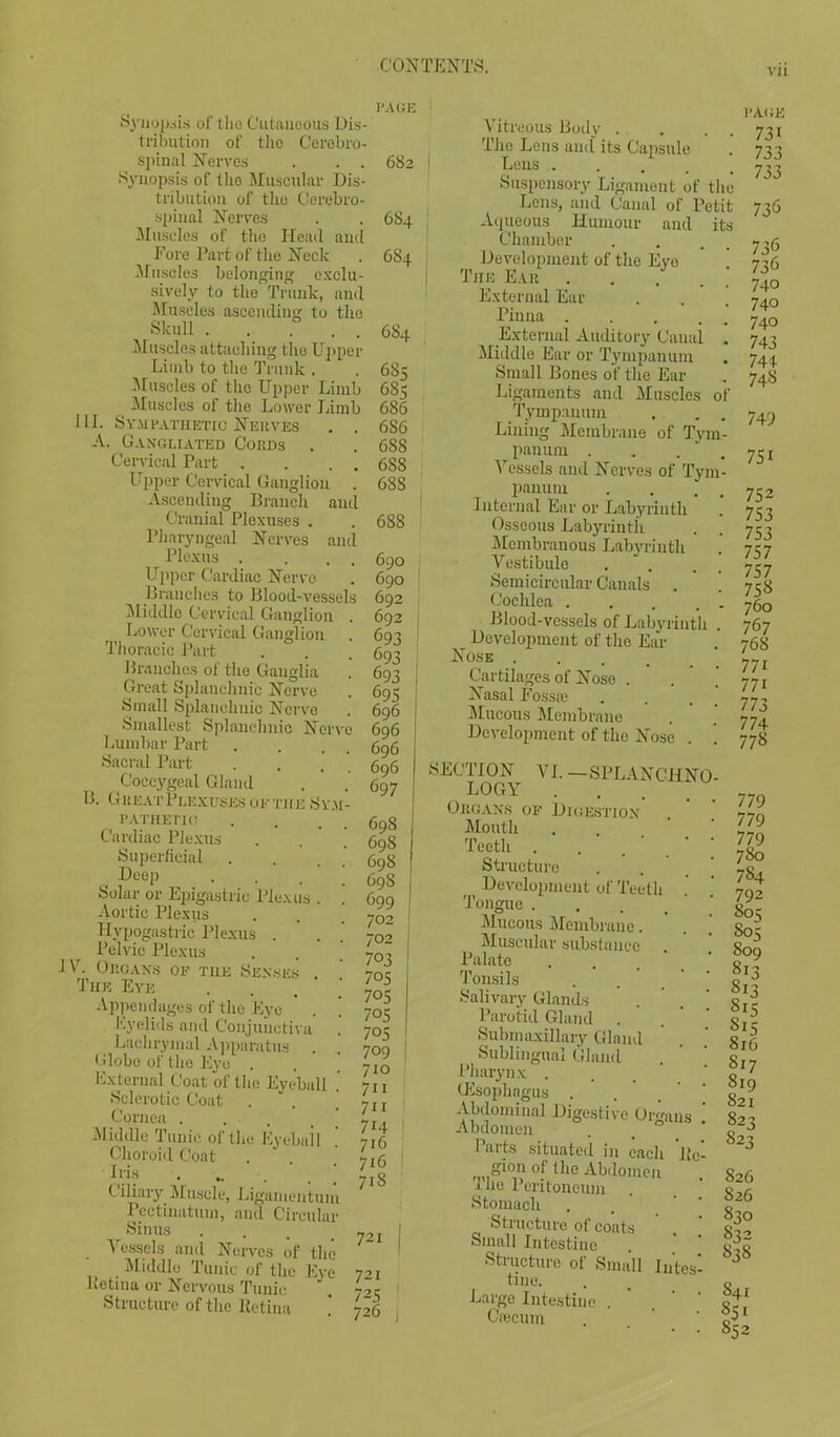 VII Synopsis of the Cutaneous Dis- trihution of tho Cerebro- spinal Nerves . . . Synopsis of the Muscular Dis- tribution of tho Cerebro- spinal Nerves Muscles of the Head ami Fore Part of the Neck Muscles belonging exclu- sively to the Trunk, and Muscles ascending to the Skull . . . . Muscles attaching the Upper Limb to the Trunk . Muscles of the Upper Limb Muscles of the Lower Limb III. Sympathetic Serves . . A. Gangliated Cords . Cervical Part . . . Upper Cervical Ganglion . Ascending Branch and Cranial Plexuses . Pharyngeal Nerves and Plexus . ... Upper Cardiac Nerve Branches to Blood-vessels Middle Cervical Ganglion . Lower Cervical Ganglion Thoracic Part Branches of the Ganglia Great Splanchnic Nerve Small Splanchnic Nerve Smallest Splanchnic Nerve Lumbar Part Sacral Part Coccygeal Gland B. Great Plexuses of the Sym- pathetic Cardiac Plexus Superficial Deep Solar or Epigastric Plexus Aortic Plexus Hypogastric Plexus . Pelvic Plexus IV. Organs of the Senses Tub Eye Appendages of the Eye Eyelids and Conjunctiva Lachrymal Apparatus Globe of the Eye PAGE External Coat of the Eyeball . Sclerotic Coat Cornea . Middle Tunic of the Eyebail Choroid Coat Iris ., Ciliary Muscle, Ligamentum Pectinatuin, and Circular Sinus Vessels and Nerves of the Middle Tunic of the Eye Petina or Nervous Tunic Structure of the Retina 682 684 684 684 685 685 686 686 688 688 68S 688 690 690 692 692 693 693 693 I 695 696 696 696 696 697 698 698 698 69S 699 702 702 703 70S 705 70S 705 709 710 711 711 714 716 716 718 721 j 721 725 726 , Vitreous Body . . . . . Tho Lens and its Capsule Lens Suspensory Ligament of the Lens, and Canal of Petit Aqueous Humour and its Chamber Development of the Evo ! The Ear . . External Ear Pinna External Auditory Canal . Middle Ear or Tympanum Small Bones of the Ear Ligaments and Muscles of Tympanum . . . Lining Membrane of Tym- panum .... Vessels and Nerves of Tym- panum . . . Internal Ear or Labyrinth Osseous Labyrinth Membranous Labyrinth Vestibule Semicircular Canals . Cochlea . . . . . Blood-vessels of Labyrinth . Development of the Ear Nose ..... Cartilages of Nose . Nasal Fossa? Mucous Membrane Development of the Nose . . SECTION VI. —SPLANCHNO- LOGY .... Organs of Digestion Mouth Teeth . .  Structure Development of Teeth Tongue ... Mucous Membrane. Muscular substance Palate Tonsils . ' . ' Salivary Glands Parotid Gland . Submaxillary Gland Sublingual Gland Pharynx . (Esophagus . Abdominal Digestive Organs , Abdomen Parts situated in each Pc- gion of (he Abdomen The Peritoneum . Stomach . Structure of coats Small Intestine Structure of Small lutes- tine. Large Intestine . . ' ' Cecum PAGE 731 733 733 736 736 736 740 740 740 743 74+ 748 749 751 752 753 753 757 757 75S 760 767 768 771 77i 773 774 778 779 779 779 7S0 784 792 805 805 809 fx3 815 i1* 816 817 819 821 823 823 826 826 830 832 838 S41 *Jl 852