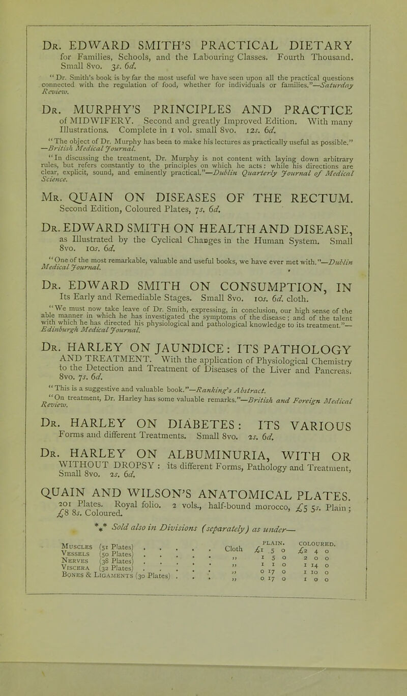 Dr. EDWARD SMITH'S PRACTICAL DIETARY for Families, Schools, and the Labouring Classes. Fourth Thousand. Small 8vo. y. 6d.  Dr. Smith's book is by far the most useful we have seen upon all the practical questions connected with the regulation of food, whether for individuals or families.—Saturday Revieu>. Dr. MURPHY'S PRINCIPLES AND PRACTICE of MIDWIFERY. Second and greatly Improved Edition. With many Illustrations. Complete in I vol. small 8vo. 12s. 6d.  The object of Dr. Murphy has been to make his lectures as practically useful as possible. —British Medical Journal. In discussing the treatment, Dr. Murphy is not content with laying down arbitrary rules, but refers constantly to the principles on which he acts: while his directions are clear, explicit, sound, and eminently practical.—Dublin Quarterly Journal of Medical Science. Mr. QUAIN ON DISEASES OF THE RECTUM. Second Edition, Coloured Plates, js. 6d. Dr. EDWARD SMITH ON HEALTH AND DISEASE, as Illustrated by the Cyclical Changes in the Human System. Small 8vo. 10s. 6d. One of the most remarkable, valuable and useful books, we have ever met with. Dublin Medical Journal. Dr. EDWARD SMITH ON CONSUMPTION, IN Its Early and Remediable Stages. Small 8vo. iar. 6d. cloth. We must now take leave of Dr. Smith, expressing, in conclusion, our high sense of the able manner in which he has investigated the symptoms of the disease; and of the talent with which he has directed his physiological and pathological knowledge to its treatment — Edinburgh Medical Journal. Dr. HARLEY ON JAUNDICE: ITS PATHOLOGY AND TREATMENT. With the application of Physiological Chemistry to the Detection and Treatment of Diseases of the Liver and Pancreas. 8vo. 7J-. 6d.  This is a suggestive and valuable book.—Rankings Abstract. Xev?ewtreatment' Harley has some valuabIe remarks.—British and Foreign Medical Dr. HARLEY ON DIABETES: ITS VARIOUS Forms and different Treatments. Small 8vo. 2s. 6d. Dr. HARLEY ON ALBUMINURIA, WITH OR WITHOUT DROPSY : its different Forms, Pathology and Treatment, Small 8vo. is. 6d. QUAIN AND WILSON'S ANATOMICAL PLATES. ^o^^f ^y*1 foli0, 2 vols-» half-bound morocco, ^5 Plain; j£8 Ss. Coloured. J ' %* So Id also in Divisions (separately) as under Muscles (51 Plates) Cloth //I,; S°L°URED- Vessels (50 Plates . . *\ { o , 4 ° Nerves (38 Plates ...  ? * ° 0 V.scera 32 Plates ...  * .1 ° 1 14 ° Bones & Ligaments (30 Plates) . . . % % \>% %