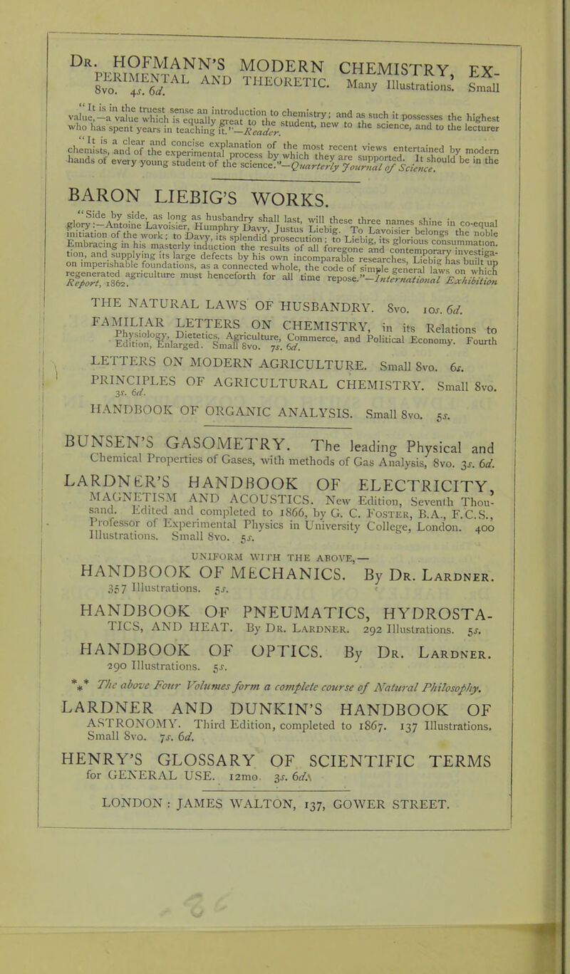 Dr- ho™ann's modern chemistry ex PERIMENTAL AND THEORFTTr m in ' 8vo. 4s.6d. iii^UKLIIC. Many Illustrations. Small vaS-a^iew^ and as such it possesses the highest who fcfc spent years KcWnf f ^.M^. ^ t0 the SC'enCe' ^ to the lectur« ch^rantoTthe'exSmem °bv which ^ V''eWS TTT* * ™d» hands of every young ffl^^^^^^S?^0*1 be » the BARON LIEBIG'S WORKS. g.oryS!i^ SbSeS\ohLavnoamCSlS';ine B H# adateSs ^^sft^ssg SHIS THE NATURAL LAWS OF HUSBANDRY. Svo. icxf. 6d. FAMILIAR LETTERS ON CHEMISTRY, in its Relations to LETTERS ON MODERN AGRICULTURE. Small Svo. 6s. PRINCIPLES OF AGRICULTURAL CHEMISTRY. Small Svo. 3s. on. HANDBOOK OF ORGANIC ANALYSIS. Small Svo. 5s. BUNSEN'S GASOMETRY. The leading Physical and Chemical Properties of Gases, with methods of Gas Analysis, 8vo. 3s. 6d. LARDN £R'S HANDBOOK OF ELECTRICITY MAGNETISM AND ACOUSTICS. New Edition, Seventh Thou- sand. Edited and completed to 1S66, by G. C. Foster, B.A., F.C S., Professor of Experimental Physics in University College, London. 400 Illustrations. Small Svo. 5J. UNIFORM WITH THE ABOVE,— HANDBOOK OF MECHANICS. By Dr. Lardner. 357 Illustrations. $s. I HANDBOOK OF PNEUMATICS, HYDROSTA- TICS, AND HEAT. By Dr. Lardner. 292 Illustrations. 5s. HANDBOOK OF OPTICS. By Dr. Lardner. 290 Illustrations. $s. %* The above Four Volumes form a complete course of Natural Philosophy, LARDNER AND DUNKIN'S HANDBOOK OF ASTRONOMY. Third Edition, completed to 1S67. 137 Illustrations. Small Svo. -ts. 6d. HENRY'S GLOSSARY OF SCIENTIFIC TERMS for GENERAL USE. i2mo. 3s. 6d.\ LONDON : JAMES WALTON, 137, GOWER STREET.