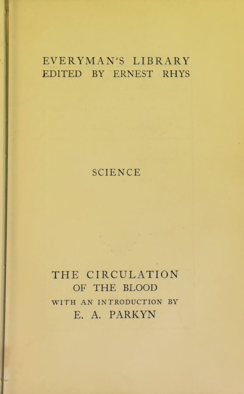 EVERYMAN'S LIBRARY EDITED BY ERNEST RHYS SCIENCE THE CIRCULATION OF THE BLOOD WITH AN INTRODUCTION BY E. A. PARKYN