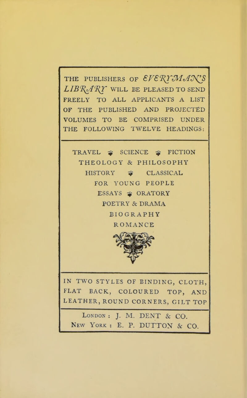 THE PUBLISHERS OF €F€^3I^^S LIBcF<AcE^r WILL BE PLEASED TO SEND FREELY TO ALL APPLICANTS A LIST OF THE PUBLISHED AND PROJECTED VOLUMES TO BE COMPRISED UNDER THE FOLLOWING TWELVE HEADINGS: TRAVEL ^ SCIENCE ^ FICTION THEOLOGY & PHILOSOPHY HISTORY ^ CLASSICAL FOR YOUNG PEOPLE ESSAYS ^ ORATORY POETRY & DRAMA BIOGRAPHY ROMANCE IN TWO STYLES OF BINDING, CLOTH, FLAT BACK, COLOURED TOP, AND LEATHER, ROUND CORNERS, GTLT TOP London : J. M. DENT & CO. New York : E. P. DUTTON & CO.