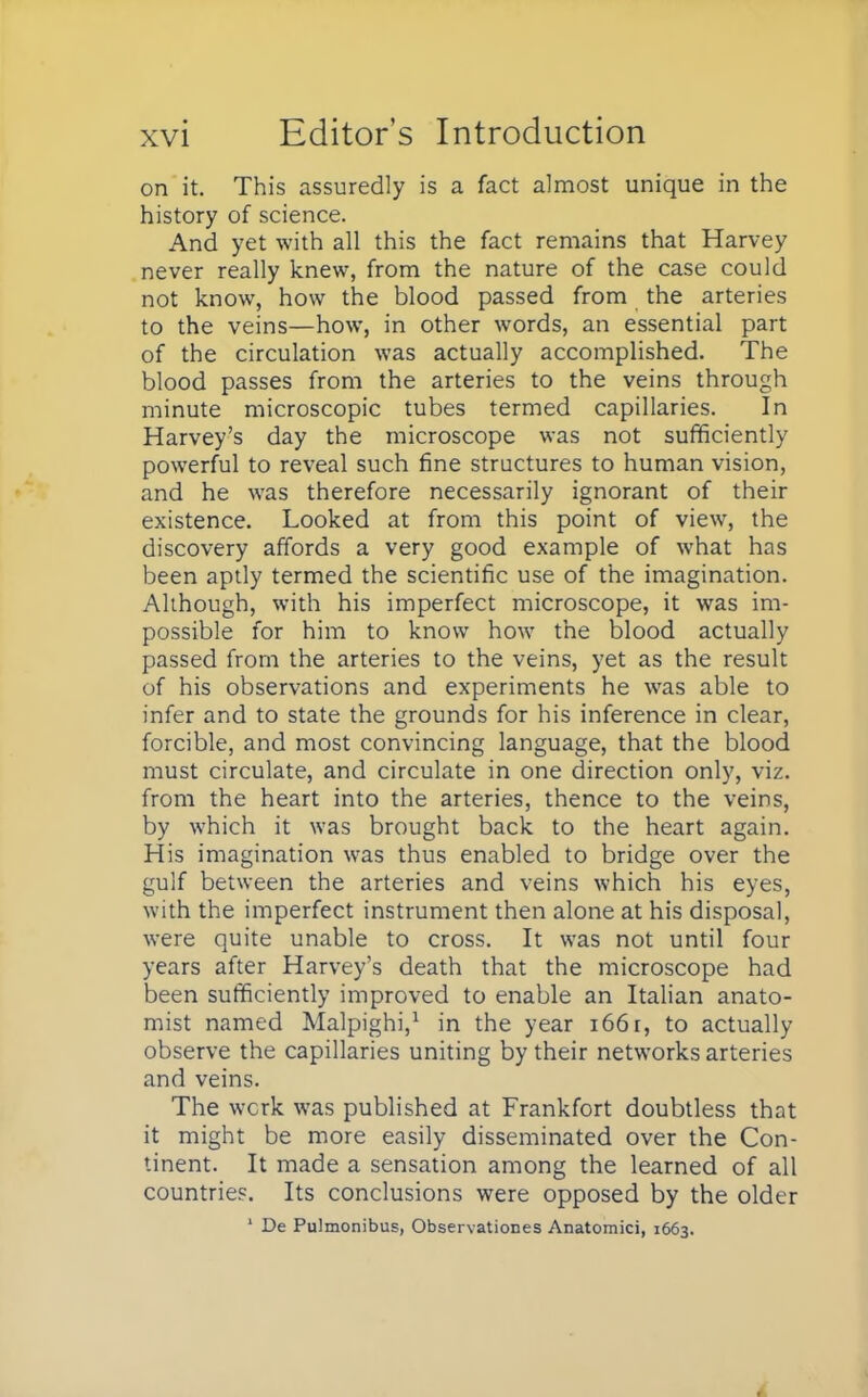 on it. This assuredly is a fact almost unique in the history of science. And yet with all this the fact remains that Harvey never really knew, from the nature of the case could not know, how the blood passed from the arteries to the veins—how, in other words, an essential part of the circulation was actually accomplished. The blood passes from the arteries to the veins through minute microscopic tubes termed capillaries. In Harvey's day the microscope was not sufficiently powerful to reveal such fine structures to human vision, and he was therefore necessarily ignorant of their existence. Looked at from this point of view, the discovery affords a very good example of what has been aptly termed the scientific use of the imagination. Although, with his imperfect microscope, it was im- possible for him to know how the blood actually passed from the arteries to the veins, yet as the result of his observations and experiments he was able to infer and to state the grounds for his inference in clear, forcible, and most convincing language, that the blood must circulate, and circulate in one direction only, viz. from the heart into the arteries, thence to the veins, by which it was brought back to the heart again. His imagination was thus enabled to bridge over the gulf between the arteries and veins which his eyes, with the imperfect instrument then alone at his disposal, were quite unable to cross. It was not until four years after Harvey's death that the microscope had been sufficiently improved to enable an Italian anato- mist named Malpighi,1 in the year i66r, to actually observe the capillaries uniting by their networks arteries and veins. The wcrk was published at Frankfort doubtless that it might be more easily disseminated over the Con- tinent. It made a sensation among the learned of all countries. Its conclusions were opposed by the older 1 De Pulmonibus, Observations Anatomici, 1663.