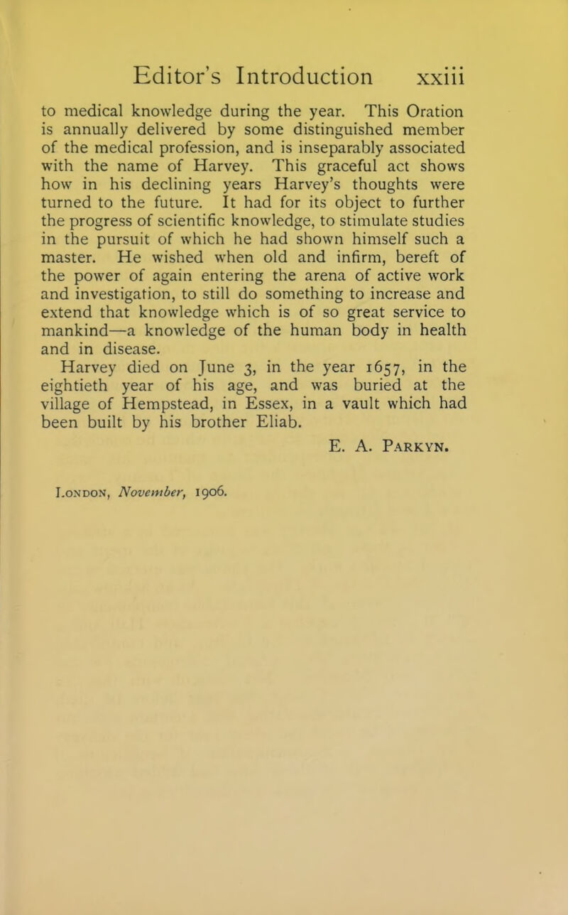 to medical knowledge during the year. This Oration is annually delivered by some distinguished member of the medical profession, and is inseparably associated with the name of Harvey. This graceful act shows how in his declining years Harvey's thoughts were turned to the future. It had for its object to further the progress of scientific knowledge, to stimulate studies in the pursuit of which he had shown himself such a master. He wished when old and infirm, bereft of the power of again entering the arena of active work and investigation, to still do something to increase and extend that knowledge which is of so great service to mankind—a knowledge of the human body in health and in disease. Harvey died on June 3, in the year 1657, in the eightieth year of his age, and was buried at the village of Hempstead, in Essex, in a vault which had been built by his brother Eliab. E. A. Parkyn. London, November, 1906.