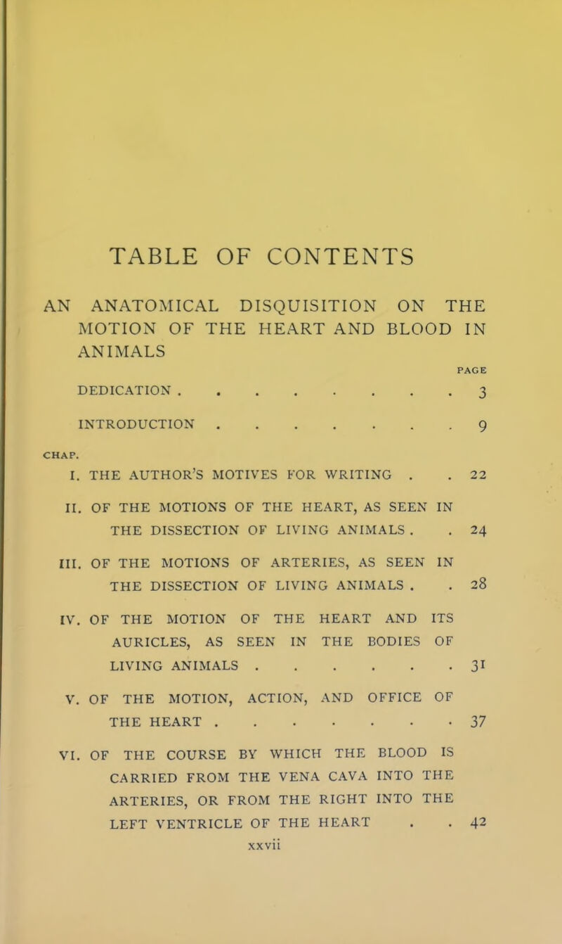 TABLE OF CONTENTS AN ANATOMICAL DISQUISITION ON THE MOTION OF THE HEART AND BLOOD IN ANIMALS PAGE DEDICATION 3 INTRODUCTION 9 CHAP. I. THE AUTHOR'S MOTIVES FOR WRITING . . 22 II. OF THE MOTIONS OF THE HEART, AS SEEN IN THE DISSECTION OF LIVING ANIMALS . . 24 III. OF THE MOTIONS OF ARTERIES, AS SEEN IN THE DISSECTION OF LIVING ANIMALS . . 28 IV. OF THE MOTION OF THE HEART AND ITS AURICLES, AS SEEN IN THE BODIES OF LIVING ANIMALS 31 V. OF THE MOTION, ACTION, AND OFFICE OF THE HEART 37 VI. OF THE COURSE BY WHICH THE BLOOD IS CARRIED FROM THE VENA CAVA INTO THE ARTERIES, OR FROM THE RIGHT INTO THE LEFT VENTRICLE OF THE HEART . . 42