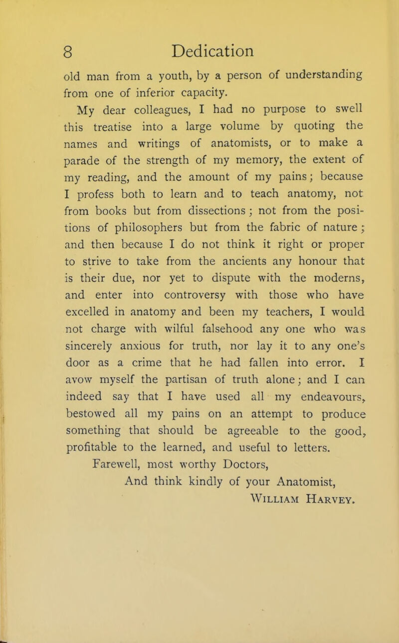 old man from a youth, by a person of understanding from one of inferior capacity. My dear colleagues, I had no purpose to swell this treatise into a large volume by quoting the names and writings of anatomists, or to make a parade of the strength of my memory, the extent of my reading, and the amount of my pains; because I profess both to learn and to teach anatomy, not from books but from dissections ; not from the posi- tions of philosophers but from the fabric of nature; and then because I do not think it right or proper to strive to take from the ancients any honour that is their due, nor yet to dispute with the moderns, and enter into controversy with those who have excelled in anatomy and been my teachers, I would not charge with wilful falsehood any one who was sincerely anxious for truth, nor lay it to any one's door as a crime that he had fallen into error. I avow myself the partisan of truth alone; and I can indeed say that I have used all my endeavours, bestowed all my pains on an attempt to produce something that should be agreeable to the good, profitable to the learned, and useful to letters. Farewell, most worthy Doctors, And think kindly of your Anatomist, William Harvey.