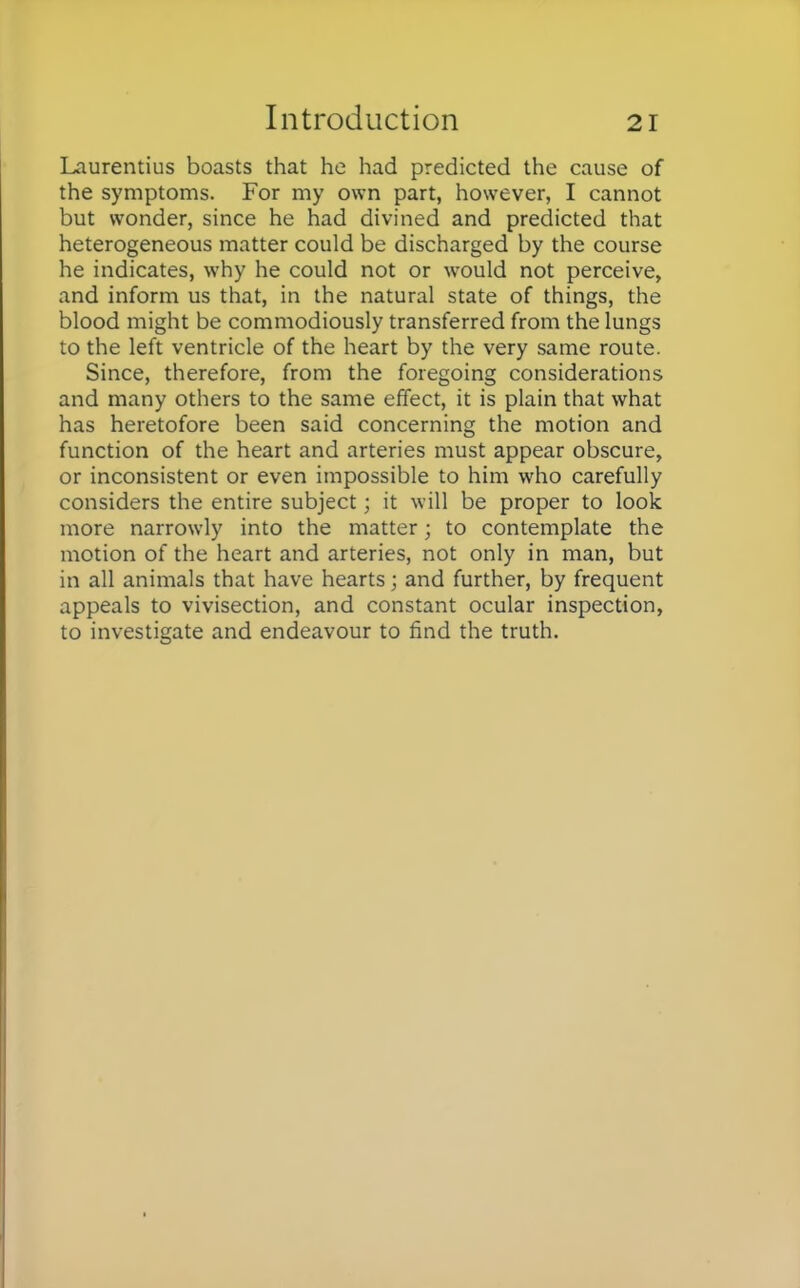 Laurentius boasts that he had predicted the cause of the symptoms. For my own part, however, I cannot but wonder, since he had divined and predicted that heterogeneous matter could be discharged by the course he indicates, why he could not or would not perceive, and inform us that, in the natural state of things, the blood might be commodiously transferred from the lungs to the left ventricle of the heart by the very same route. Since, therefore, from the foregoing considerations and many others to the same effect, it is plain that what has heretofore been said concerning the motion and function of the heart and arteries must appear obscure, or inconsistent or even impossible to him who carefully considers the entire subject; it will be proper to look more narrowly into the matter; to contemplate the motion of the heart and arteries, not only in man, but in all animals that have hearts; and further, by frequent appeals to vivisection, and constant ocular inspection, to investigate and endeavour to find the truth.