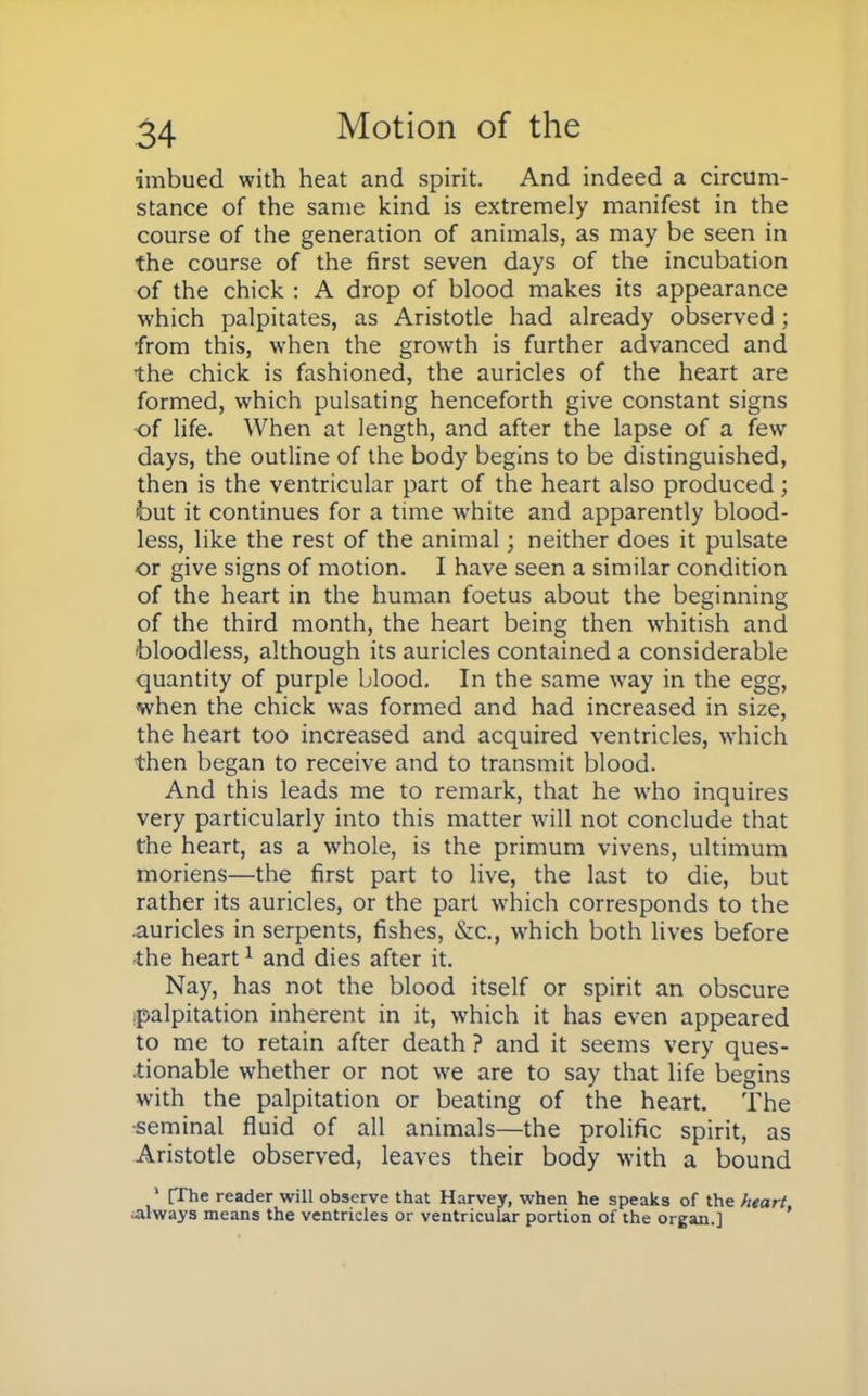 imbued with heat and spirit. And indeed a circum- stance of the same kind is extremely manifest in the course of the generation of animals, as may be seen in the course of the first seven days of the incubation of the chick : A drop of blood makes its appearance which palpitates, as Aristotle had already observed ; from this, when the growth is further advanced and the chick is fashioned, the auricles of the heart are formed, which pulsating henceforth give constant signs ■of life. When at length, and after the lapse of a few days, the outline of the body begins to be distinguished, then is the ventricular part of the heart also produced; but it continues for a time white and apparently blood- less, like the rest of the animal; neither does it pulsate or give signs of motion. I have seen a similar condition of the heart in the human foetus about the beginning of the third month, the heart being then whitish and bloodless, although its auricles contained a considerable quantity of purple blood. In the same way in the egg, when the chick was formed and had increased in size, the heart too increased and acquired ventricles, which then began to receive and to transmit blood. And this leads me to remark, that he who inquires very particularly into this matter will not conclude that the heart, as a whole, is the primum vivens, ultimum moriens—the first part to live, the last to die, but rather its auricles, or the part which corresponds to the .auricles in serpents, fishes, &c, which both lives before the heart1 and dies after it. Nay, has not the blood itself or spirit an obscure palpitation inherent in it, which it has even appeared to me to retain after death ? and it seems very ques- tionable whether or not we are to say that life begins with the palpitation or beating of the heart. The seminal fluid of all animals—the prolific spirit, as Aristotle observed, leaves their body with a bound 1 [The reader will observe that Harvey, when he speaks of the heart always means the ventricles or ventricular portion of the organ.]