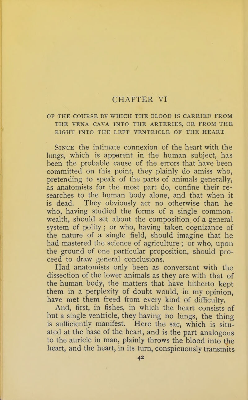 OF THE COURSE BY WHICH THE BLOOD IS CARRIED FROM THE VENA CAVA INTO THE ARTERIES, OR FROM THE RIGHT INTO THE LEFT VENTRICLE OF THE HEART Since the intimate connexion of the heart with the lungs, which is apparent in the human subject, has been the probable cause of the errors that have been committed on this point, they plainly do amiss who, pretending to speak of the parts of animals generally, as anatomists for the most part do, confine their re- searches to the human body alone, and that when it is dead. They obviously act no otherwise than he who, having studied the forms of a single common- wealth, should set about the composition of a general system of polity ; or who, having taken cognizance of the nature of a single field, should imagine that he had mastered the science of agriculture; or who, upon the ground of one particular proposition, should pro- ceed to draw general conclusions. Had anatomists only been as conversant with the dissection of the lower animals as they are with that of the human body, the matters that have hitherto kept them in a perplexity of doubt would, in my opinion, have met them freed from every kind of difficulty. And, first, in fishes, in which the heart consists of but a single ventricle, they having no lungs, the thing is sufficiently manifest. Here the sac, which is situ- ated at the base of the heart, and is the part analogous to the auricle in man, plainly throws the blood into the heart, and the heart, in its turn, conspicuously transmits