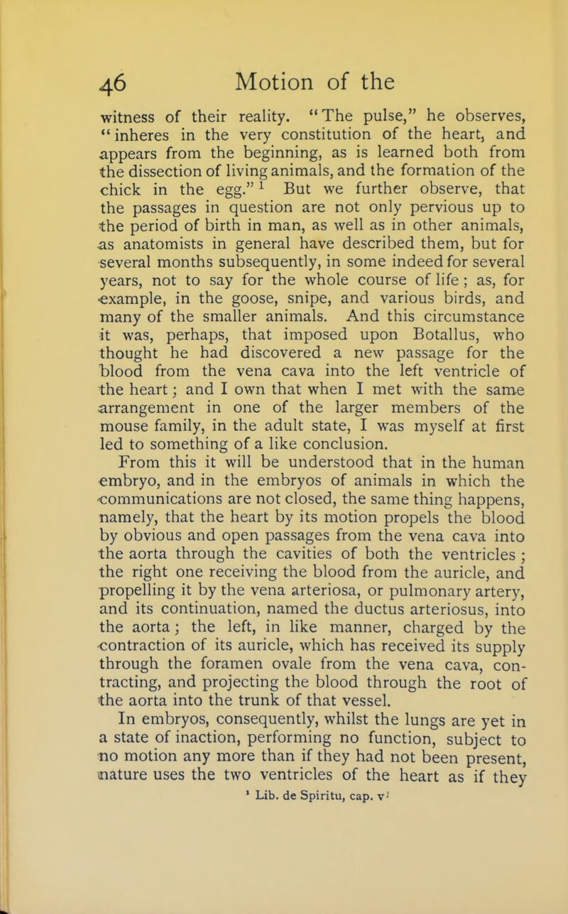 witness of their reality. The pulse, he observes,  inheres in the very constitution of the heart, and appears from the beginning, as is learned both from the dissection of living animals, and the formation of the chick in the egg.1 But we further observe, that the passages in question are not only pervious up to the period of birth in man, as well as in other animals, as anatomists in general have described them, but for several months subsequently, in some indeed for several years, not to say for the whole course of life; as, for ■example, in the goose, snipe, and various birds, and many of the smaller animals. And this circumstance it was, perhaps, that imposed upon Botallus, who thought he had discovered a new passage for the blood from the vena cava into the left ventricle of the heart; and I own that when I met with the same arrangement in one of the larger members of the mouse family, in the adult state, I was myself at first led to something of a like conclusion. From this it will be understood that in the human embryo, and in the embryos of animals in which the •communications are not closed, the same thing happens, namely, that the heart by its motion propels the blood by obvious and open passages from the vena cava into the aorta through the cavities of both the ventricles ; the right one receiving the blood from the auricle, and propelling it by the vena arteriosa, or pulmonary artery, and its continuation, named the ductus arteriosus, into the aorta; the left, in like manner, charged by the •contraction of its auricle, which has received its supply through the foramen ovale from the vena cava, con- tracting, and projecting the blood through the root of the aorta into the trunk of that vessel. In embryos, consequently, whilst the lungs are yet in a state of inaction, performing no function, subject to no motion any more than if they had not been present, nature uses the two ventricles of the heart as if they * Lib. de Spiritu, cap. vJ