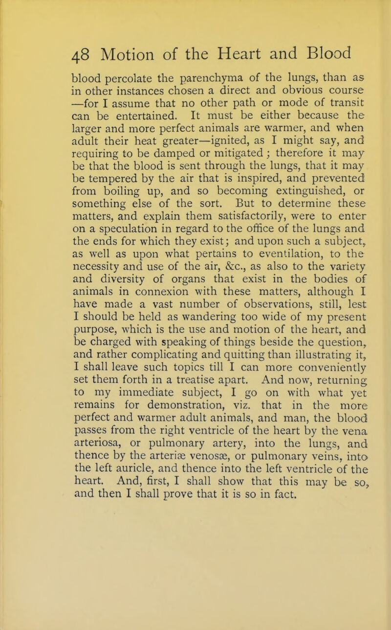 blood percolate the parenchyma of the lungs, than as in other instances chosen a direct and obvious course —for I assume that no other path or mode of transit can be entertained. It must be either because the larger and more perfect animals are warmer, and when adult their heat greater—ignited, as I might say, and requiring to be damped or mitigated ; therefore it may be that the blood is sent through the lungs, that it may be tempered by the air that is inspired, and prevented from boiling up, and so becoming extinguished, or something else of the sort. But to determine these matters, and explain them satisfactorily, were to enter on a speculation in regard to the office of the lungs and the ends for which they exist; and upon such a subject, as well as upon what pertains to eventilation, to the necessity and use of the air, &c, as also to the variety and diversity of organs that exist in the bodies of animals in connexion with these matters, although I have made a vast number of observations, still, lest I should be held as wandering too wide of my present purpose, which is the use and motion of the heart, and be charged with speaking of things beside the question, and rather complicating and quitting than illustrating it, I shall leave such topics till I can more conveniently set them forth in a treatise apart. And now, returning to my immediate subject, I go on with what yet remains for demonstration, viz. that in the more perfect and warmer adult animals, and man, the blood passes from the right ventricle of the heart by the vena arteriosa, or pulmonary artery, into the lungs, and thence by the arteria? venosse, or pulmonary veins, into the left auricle, and thence into the left ventricle of the heart. And, first, I shall show that this may be so, and then I shall prove that it is so in fact.
