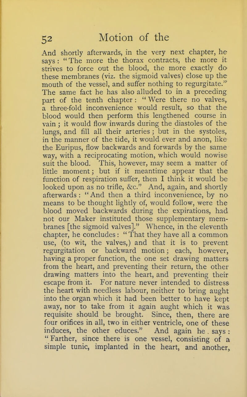 And shortly afterwards, in the very next chapter, he says :  The more the thorax contracts, the more it strives to force out the blood, the more exactly do these membranes (viz. the sigmoid valves) close up the mouth of the vessel, and suffer nothing to regurgitate.' The same fact he has also alluded to in a preceding part of the tenth chapter :  Were there no valves, a three-fold inconvenience would result, so that the blood would then perform this lengthened course in vain ; it would flow inwards during the diastoles of the lungs, and fill all their arteries; but in the systoles, in the manner of the tide, it would ever and anon, like the Euripus, flow backwards and forwards by the same way, with a reciprocating motion, which would nowise suit the blood. This, however, may seem a matter of little moment; but if it meantime appear that the function of respiration suffer, then I think it would be looked upon as no trifle, &c. And, again, and shortly afterwards: And then a third inconvenience, by no means to be thought lightly of, would follow, were the blood moved backwards during the expirations, had not our Maker instituted those supplementary mem- branes [the sigmoid valves]. Whence, in the eleventh chapter, he concludes:  That they have all a common use, (to wit, the valves,) and that it is to prevent regurgitation or backward motion; each, however, having a proper function, the one set drawing matters from the heart, and preventing their return, the other drawing matters into the heart, and preventing their escape from it. For nature never intended to distress the heart with needless labour, neither to bring aught into the organ which it had been better to have kept away, nor to take from it again aught which it was requisite should be brought. Since, then, there are four orifices in all, two in either ventricle, one of these induces, the other educes. And again he . says :  Farther, since there is one vessel, consisting of a simple tunic, implanted in the heart, and another,,