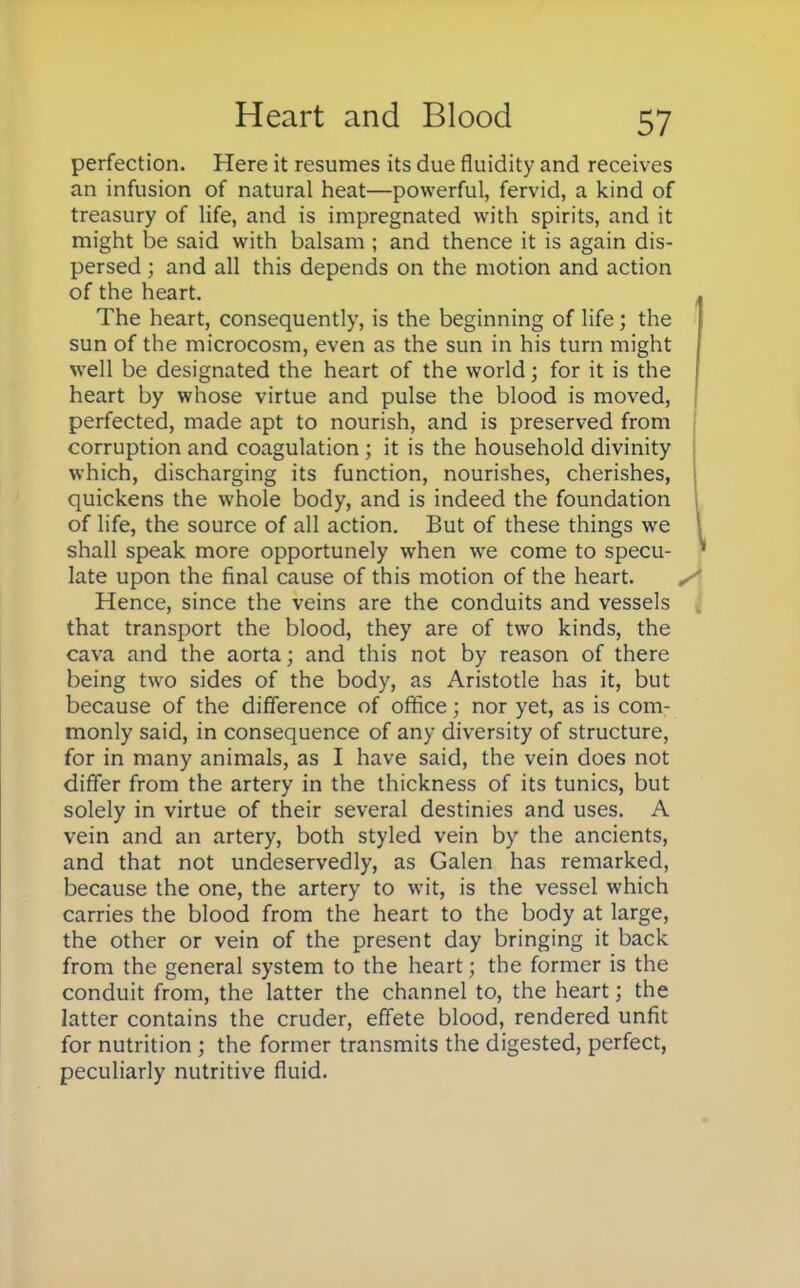 perfection. Here it resumes its due fluidity and receives an infusion of natural heat—powerful, fervid, a kind of treasury of life, and is impregnated with spirits, and it might be said with balsam ; and thence it is again dis- persed ; and all this depends on the motion and action of the heart. The heart, consequently, is the beginning of life; the sun of the microcosm, even as the sun in his turn might well be designated the heart of the world; for it is the heart by whose virtue and pulse the blood is moved, perfected, made apt to nourish, and is preserved from corruption and coagulation ; it is the household divinity which, discharging its function, nourishes, cherishes, quickens the whole body, and is indeed the foundation of life, the source of all action. But of these things we shall speak more opportunely when we come to specu- late upon the final cause of this motion of the heart. Hence, since the veins are the conduits and vessels that transport the blood, they are of two kinds, the cava and the aorta; and this not by reason of there being two sides of the body, as Aristotle has it, but because of the difference of office; nor yet, as is com- monly said, in consequence of any diversity of structure, for in many animals, as I have said, the vein does not differ from the artery in the thickness of its tunics, but solely in virtue of their several destinies and uses. A vein and an artery, both styled vein by the ancients, and that not undeservedly, as Galen has remarked, because the one, the artery to wit, is the vessel which carries the blood from the heart to the body at large, the other or vein of the present day bringing it back from the general system to the heart; the former is the conduit from, the latter the channel to, the heart; the latter contains the cruder, effete blood, rendered unfit for nutrition ; the former transmits the digested, perfect, peculiarly nutritive fluid.