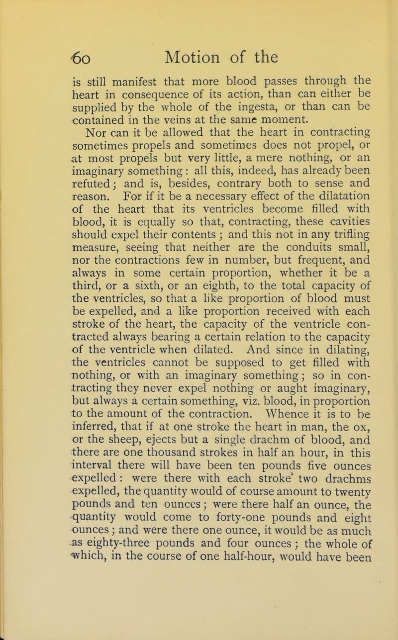 is still manifest that more blood passes through the heart in consequence of its action, than can either be supplied by the whole of the ingesta, or than can be contained in the veins at the same moment. Nor can it be allowed that the heart in contracting sometimes propels and sometimes does not propel, or at most propels but very little, a mere nothing, or an imaginary something: all this, indeed, has already been refuted; and is, besides, contrary both to sense and reason. For if it be a necessary effect of the dilatation of the heart that its ventricles become filled with blood, it is equally so that, contracting, these cavities should expel their contents ; and this not in any trifling measure, seeing that neither are the conduits small, nor the contractions few in number, but frequent, and always in some certain proportion, whether it be a third, or a sixth, or an eighth, to the total capacity of the ventricles, so that a like proportion of blood must be expelled, and a like proportion received with each stroke of the heart, the capacity of the ventricle con- tracted always bearing a certain relation to the capacity of the ventricle when dilated. And since in dilating, the ventricles cannot be supposed to get filled with nothing, or with an imaginary something; so in con- tracting they never expel nothing or aught imaginary, but always a certain something, viz. blood, in proportion to the amount of the contraction. Whence it is to be inferred, that if at one stroke the heart in man, the ox, or the sheep, ejects but a single drachm of blood, and there are one thousand strokes in half an hour, in this interval there will have been ten pounds five ounces expelled : were there with each stroke' two drachms expelled, the quantity would of course amount to twenty pounds and ten ounces; were there half an ounce, the quantity would come to forty-one pounds and eight ounces; and were there one ounce, it would be as much as eighty-three pounds and four ounces ; the whole of which, in the course of one half-hour, would have been