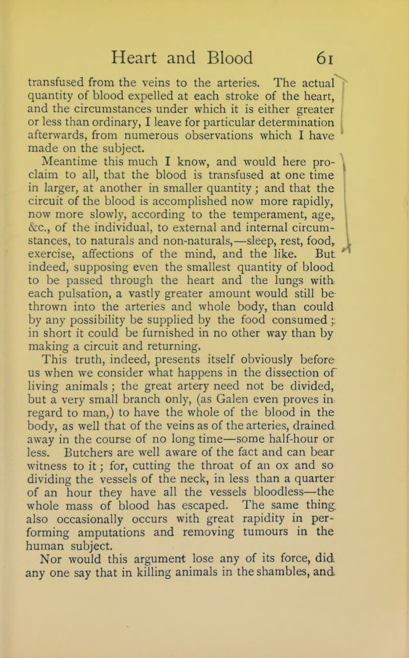 transfused from the veins to the arteries. The actual quantity of blood expelled at each stroke of the heart, and the circumstances under which it is either greater or less than ordinary, I leave for particular determination afterwards, from numerous observations which I have made on the subject. Meantime this much I know, and would here pro- claim to all, that the blood is transfused at one time in larger, at another in smaller quantity; and that the circuit of the blood is accomplished now more rapidly, now more slowly, according to the temperament, age,. (\x., of the individual, to external and internal circum- stances, to naturals and non-naturals,—sleep, rest, food,, exercise, affections of the mind, and the like. But indeed, supposing even the smallest quantity of blood to be passed through the heart and the lungs with each pulsation, a vastly greater amount would still be thrown into the arteries and whole body, than could by any possibility be supplied by the food consumed in short it could be furnished in no other way than by making a circuit and returning. This truth, indeed, presents itself obviously before us when we consider what happens in the dissection of living animals ; the great artery need not be divided, but a very small branch only, (as Galen even proves in regard to man,) to have the whole of the blood in the body, as well that of the veins as of the arteries, drained away in the course of no long time—some half-hour or less. Butchers are well aware of the fact and can bear witness to it; for, cutting the throat of an ox and so dividing the vessels of the neck, in less than a quarter of an hour they have all the vessels bloodless—the whole mass of blood has escaped. The same thing also occasionally occurs with great rapidity in per- forming amputations and removing tumours in the human subject. Nor would this argument lose any of its force, did any one say that in killing animals in the shambles, and