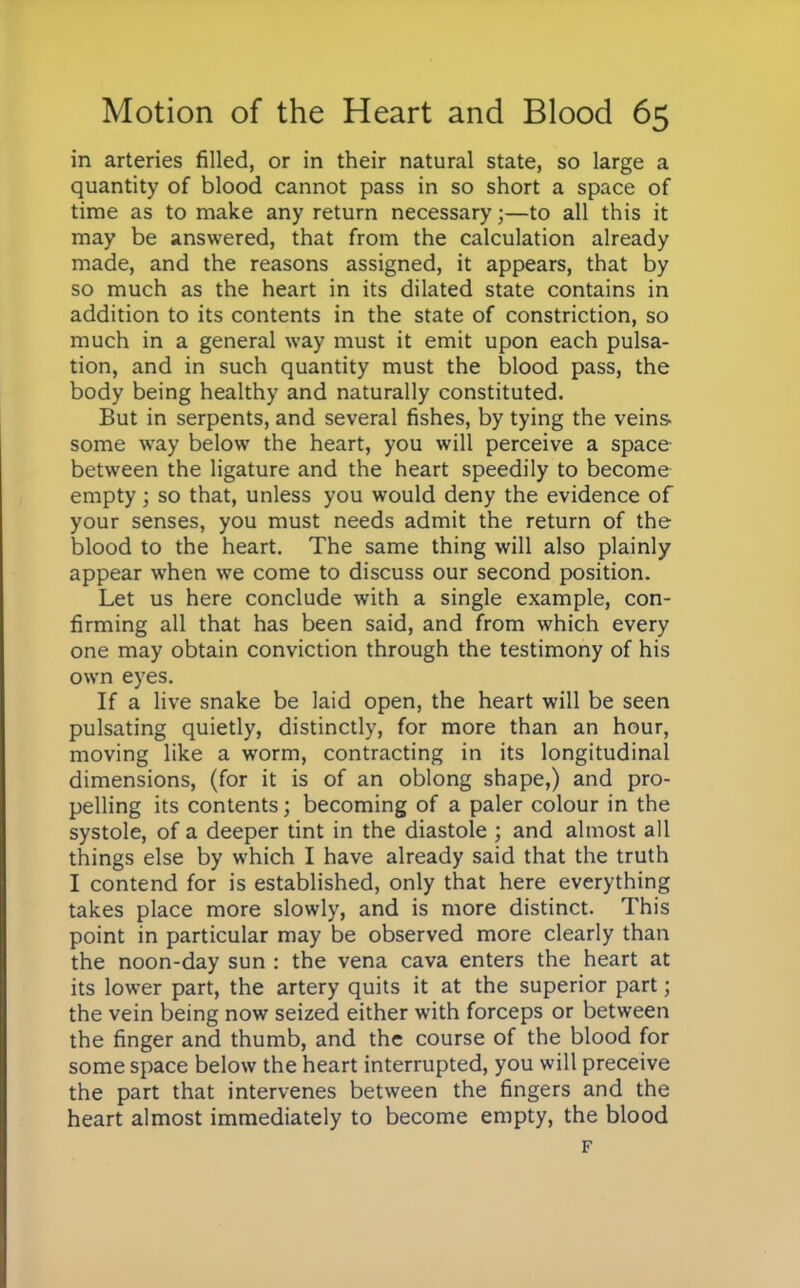 in arteries filled, or in their natural state, so large a quantity of blood cannot pass in so short a space of time as to make any return necessary;—to all this it may be answered, that from the calculation already made, and the reasons assigned, it appears, that by so much as the heart in its dilated state contains in addition to its contents in the state of constriction, so much in a general way must it emit upon each pulsa- tion, and in such quantity must the blood pass, the body being healthy and naturally constituted. But in serpents, and several fishes, by tying the veins some way below the heart, you will perceive a space between the ligature and the heart speedily to become empty; so that, unless you would deny the evidence of your senses, you must needs admit the return of the blood to the heart. The same thing will also plainly appear when we come to discuss our second position. Let us here conclude with a single example, con- firming all that has been said, and from which every one may obtain conviction through the testimony of his own eyes. If a live snake be laid open, the heart will be seen pulsating quietly, distinctly, for more than an hour, moving like a worm, contracting in its longitudinal dimensions, (for it is of an oblong shape,) and pro- pelling its contents; becoming of a paler colour in the systole, of a deeper tint in the diastole ; and almost all things else by which I have already said that the truth I contend for is established, only that here everything takes place more slowly, and is more distinct. This point in particular may be observed more clearly than the noon-day sun : the vena cava enters the heart at its lower part, the artery quits it at the superior part; the vein being now seized either with forceps or between the finger and thumb, and the course of the blood for some space below the heart interrupted, you will preceive the part that intervenes between the fingers and the heart almost immediately to become empty, the blood F