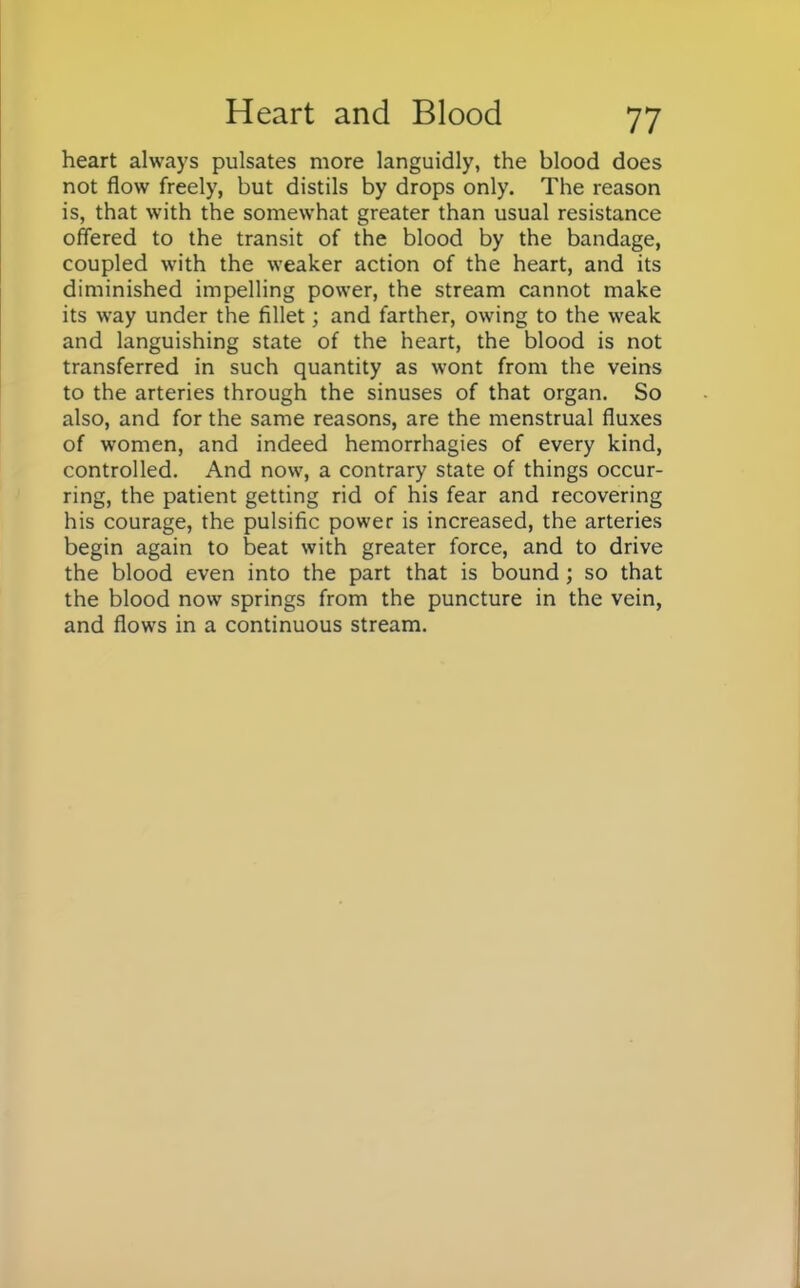 heart always pulsates more languidly, the blood does not flow freely, but distils by drops only. The reason is, that with the somewhat greater than usual resistance offered to the transit of the blood by the bandage, coupled with the weaker action of the heart, and its diminished impelling power, the stream cannot make its way under the fillet; and farther, owing to the weak and languishing state of the heart, the blood is not transferred in such quantity as wont from the veins to the arteries through the sinuses of that organ. So also, and for the same reasons, are the menstrual fluxes of women, and indeed hemorrhagies of every kind, controlled. And now, a contrary state of things occur- ring, the patient getting rid of his fear and recovering his courage, the pulsific power is increased, the arteries begin again to beat with greater force, and to drive the blood even into the part that is bound; so that the blood now springs from the puncture in the vein, and flows in a continuous stream.