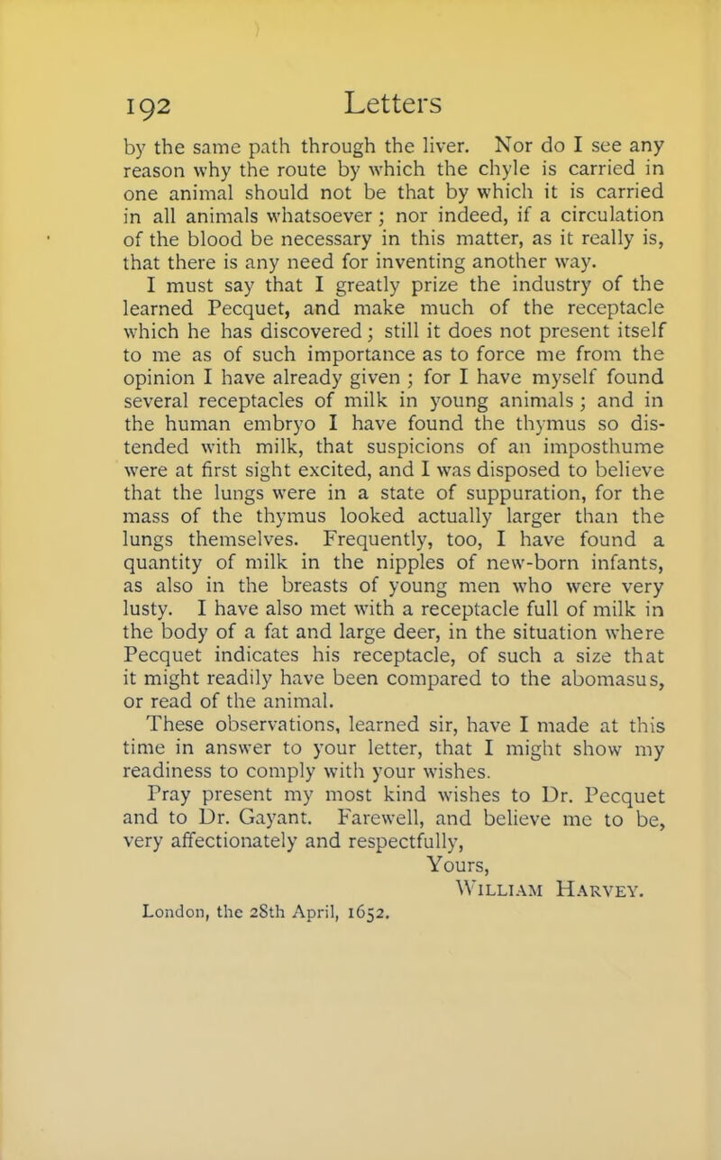 by the same path through the liver. Nor do I see any reason why the route by which the chyle is carried in one animal should not be that by which it is carried in all animals whatsoever ; nor indeed, if a circulation of the blood be necessary in this matter, as it really is, that there is any need for inventing another way. I must say that I greatly prize the industry of the learned Pecquet, and make much of the receptacle which he has discovered; still it does not present itself to me as of such importance as to force me from the opinion I have already given ; for I have myself found several receptacles of milk in young animals ; and in the human embryo I have found the thymus so dis- tended with milk, that suspicions of an imposthume were at first sight excited, and I was disposed to believe that the lungs were in a state of suppuration, for the mass of the thymus looked actually larger than the lungs themselves. Frequently, too, I have found a quantity of milk in the nipples of new-born infants, as also in the breasts of young men who were very lusty. I have also met with a receptacle full of milk in the body of a fat and large deer, in the situation where Pecquet indicates his receptacle, of such a size that it might readily have been compared to the abomasus, or read of the animal. These observations, learned sir, have I made at this time in answer to your letter, that I might show my readiness to comply with your wishes. Pray present my most kind wishes to Dr. Pecquet and to Dr. Gayant. Farewell, and believe me to be, very affectionately and respectfully, Yours, William Harvey. London, the 28th April, 1652.