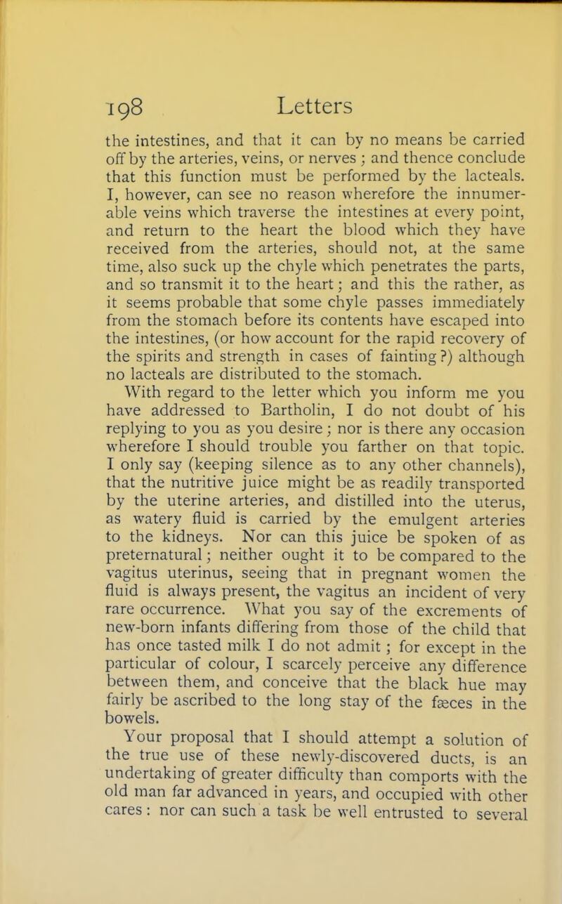 the intestines, and that it can by no means be carried off by the arteries, veins, or nerves ; and thence conclude that this function must be performed by the lacteals. I, however, can see no reason wherefore the innumer- able veins which traverse the intestines at every point, and return to the heart the blood which they have received from the arteries, should not, at the same time, also suck up the chyle which penetrates the parts, and so transmit it to the heart; and this the rather, as it seems probable that some chyle passes immediately from the stomach before its contents have escaped into the intestines, (or how account for the rapid recovery of the spirits and strength in cases of fainting ?) although no lacteals are distributed to the stomach. With regard to the letter which you inform me you have addressed to Bartholin, I do not doubt of his replying to you as you desire; nor is there any occasion wherefore I should trouble you farther on that topic. I only say (keeping silence as to any other channels), that the nutritive juice might be as readily transported by the uterine arteries, and distilled into the uterus, as watery fluid is carried by the emulgent arteries to the kidneys. Nor can this juice be spoken of as preternatural; neither ought it to be compared to the vagitus uterinus, seeing that in pregnant women the fluid is always present, the vagitus an incident of very rare occurrence. What you say of the excrements of new-born infants differing from those of the child that has once tasted milk I do not admit; for except in the particular of colour, I scarcely perceive any difference between them, and conceive that the black hue may fairly be ascribed to the long stay of the fasces in the bowels. Your proposal that I should attempt a solution of the true use of these newly-discovered ducts, is an undertaking of greater difficulty than comports with the old man far advanced in years, and occupied with other cares: nor can such a task be well entrusted to several