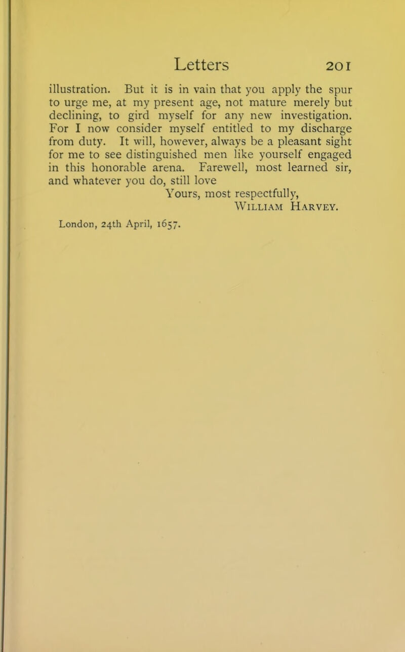 illustration. But it is in vain that you apply the spur to urge me, at my present age, not mature merely but declining, to gird myself for any new investigation. For I now consider myself entitled to my discharge from duty. It will, however, always be a pleasant sight for me to see distinguished men like yourself engaged in this honorable arena. Farewell, most learned sir, and whatever you do, still love Yours, most respectfully, William Harvey.